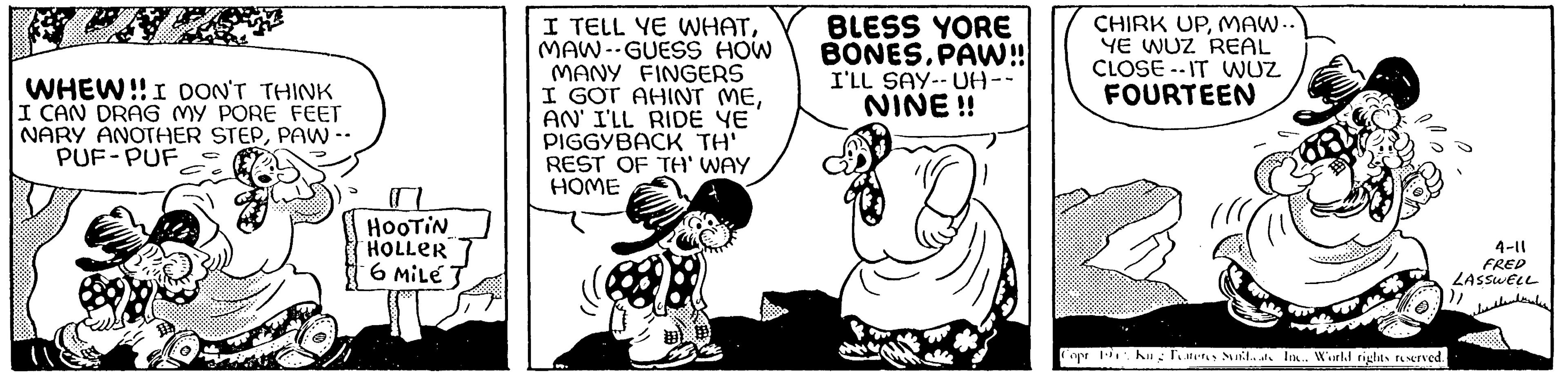 Art OCR: WHEW!! I DON'T THINK I CAN DRAG MY PORE FEET NARY ANOTHER STEPPAW -- PUF PUF HOOTIN HOLLER 6 MiLe J I TELL YE WHATMAW-GUESS HOW MANY FINGERS I GOT AHINT MEAN' I'LL RIDE YE PIGGYBACK TH' REST OF TH' WAY HOME BLESS YORE BONES.PAW!! I'LL SAY-UH-- NINE!! CHIRK UPMAW.. YE WUZ REAL CLOSE-IT WUZ FOURTEEN Copr. Pr. Kung Features Sunidcats Inc.. World rights reserved. 4-11 FRED LASSWELL ??? ??????? WHEW !! I DON'T THINK I CAN DRAG MY PORE FEET NARY ANOTHER STEPPAW -- PUF PUF HOOTIN HOLLER 6 MiLe J I TELL YE WHATMAW - GUESS HOW MANY FINGERS I GOT AHINT MEAN ' I'LL RIDE YE PIGGYBACK TH ' REST OF TH ' WAY HOME BLESS YORE BONES.PAW !! I'LL SAY - UH- NINE !! CHIRK UPMAW .. YE WUZ REAL CLOSE - IT WUZ FOURTEEN Copr . Pr . Kung Features Sunidcats Inc .. World rights reserved . 4-11 FRED LASSWELL ??? ???????