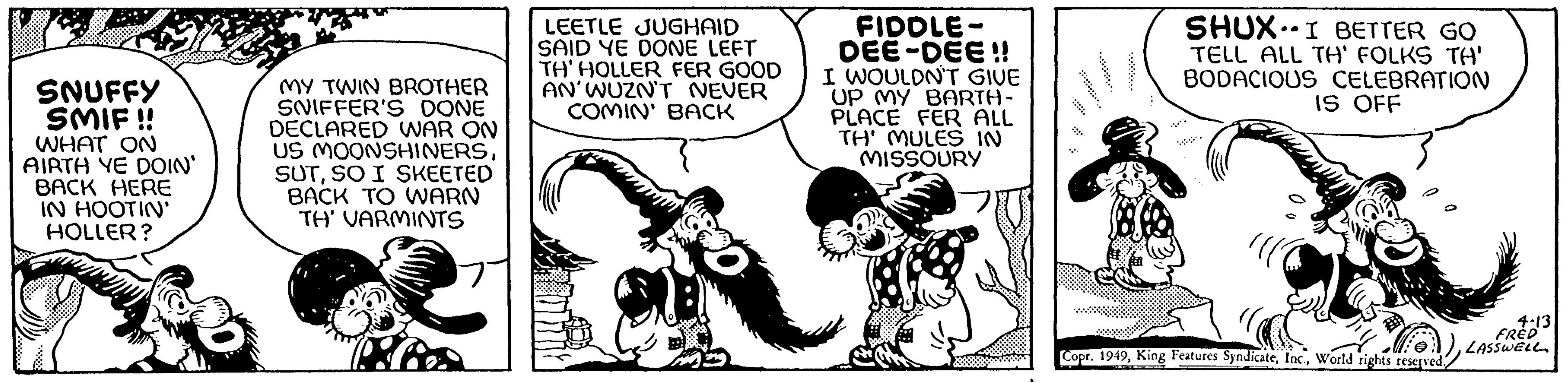 Happy OCR: SNUFFY SMIF!! WHAT ON AIRTH YE DOIN' BACK HERE IN HOOTIN' HOLLER? MY TWIN BROTHER SNIFFER'S DONE DECLARED WAR ON US MOONSHINERSSO I SKEETED BACK TO WARN TH' VARMINTS LEETLE JUGHAID SAID YE DONE LEFT TH' HOLLER FER GOOD AN'WUZN'T NEVER COMIN' BACK 31 FIDDLE- DEE-DEE!! I WOULDN'T GIVE UP MY BARTH- PLACE FER ALL TH' MULES IN MISSOURY C SHUXI BETTER GO TELL ALL TH' FOLKS TA' BODACIOUS CELEBRATION IS OFF ?? 4.13 FRED 1)LASSWELL Copr. 1949World rights reserved. SNUFFY SMIF !! WHAT ON AIRTH YE DOIN ' BACK HERE IN HOOTIN ' HOLLER ? MY TWIN BROTHER SNIFFER'S DONE DECLARED WAR ON US MOONSHINERSSO I SKEETED BACK TO WARN TH ' VARMINTS LEETLE JUGHAID SAID YE DONE LEFT TH ' HOLLER FER GOOD AN'WUZN'T NEVER COMIN ' BACK 31 FIDDLE DEE - DEE !! I WOULDN'T GIVE UP MY BARTH PLACE FER ALL TH ' MULES IN MISSOURY C SHUXI BETTER GO TELL ALL TH ' FOLKS TA ' BODACIOUS CELEBRATION IS OFF ?? 4.13 FRED 1 )LASSWELL Copr . 1949King Features SyndicateWorld rights reserved .