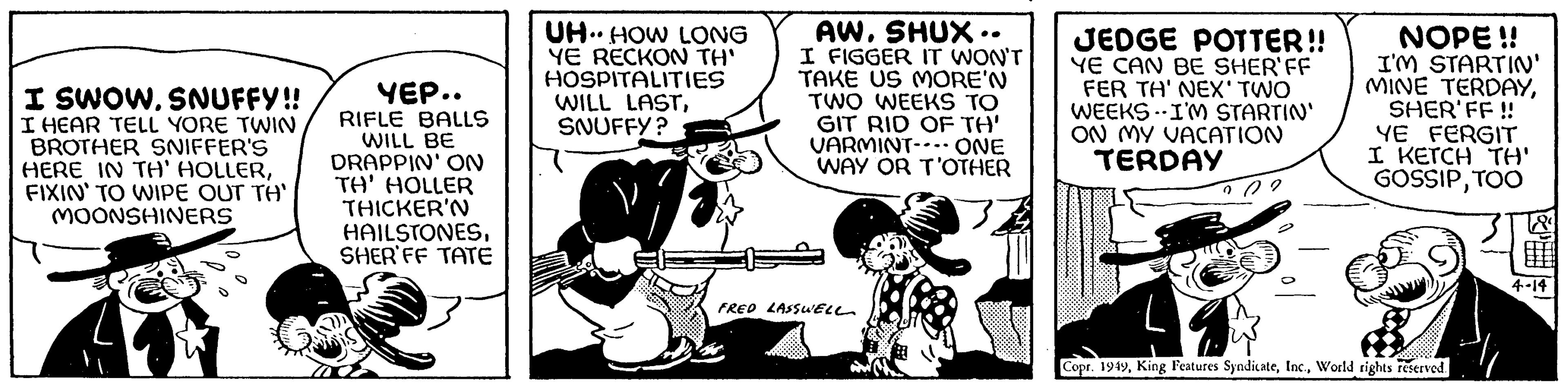 Fiction OCR: I SWOWSNUFFY!! I HEAR TELL YORE TWIN BROTHER SNIFFER'S HERE IN TH' HOLLERFIXIN' TO WIPE OUT TH' MOONSHINERS YEP.. RIFLE BALLS WILL BE DRAPPIN' ON TH' HOLLER THICKER'N HAILSTONESSHERIFF TATE UH. HOW LONG YE RECKON TH' HOSPITALITIES WILL LASTSNUFFY? ? AWSHUX.. I FIGGER IT WON'T TAKE US MORE'N TWO WEEKS TO GIT RID OF TH' VARMINT--- ONE WAY OR T'OTHER FRED LASSWELL JEDGE POTTER!! YE CAN BE SHER'FF FER TH' NEX' TWO WEEKS I'M STARTIN' ON MY VACATION TERDAY NOPE!! I'M STARTIN' MINE TERDAYSHER'FF!! YE FERGIT I KETCH TH' GOSSIPTOO Copr. 1949World rights reserved. WHH H+HILO! 4-14 I SWOWSNUFFY !! I HEAR TELL YORE TWIN BROTHER SNIFFER'S HERE IN TH ' HOLLERFIXIN ' TO WIPE OUT TH ' MOONSHINERS YEP .. RIFLE BALLS WILL BE DRAPPIN ' ON TH ' HOLLER THICKER'N HAILSTONESSHERIFF TATE UH . HOW LONG YE RECKON TH ' HOSPITALITIES WILL LASTSNUFFY ? ? AWSHUX .. I FIGGER IT WON'T TAKE US MORE'N TWO WEEKS TO GIT RID OF TH ' VARMINT --- ONE WAY OR T'OTHER FRED LASSWELL JEDGE POTTER !! YE CAN BE SHER'FF FER TH ' NEX ' TWO WEEKS I'M STARTIN ' ON MY VACATION TERDAY NOPE !! I'M STARTIN ' MINE TERDAYSHER'FF !! YE FERGIT I KETCH TH ' GOSSIPTOO Copr . 1949King Features SyndicateWorld rights reserved . WHH H + HILO ! 4-14