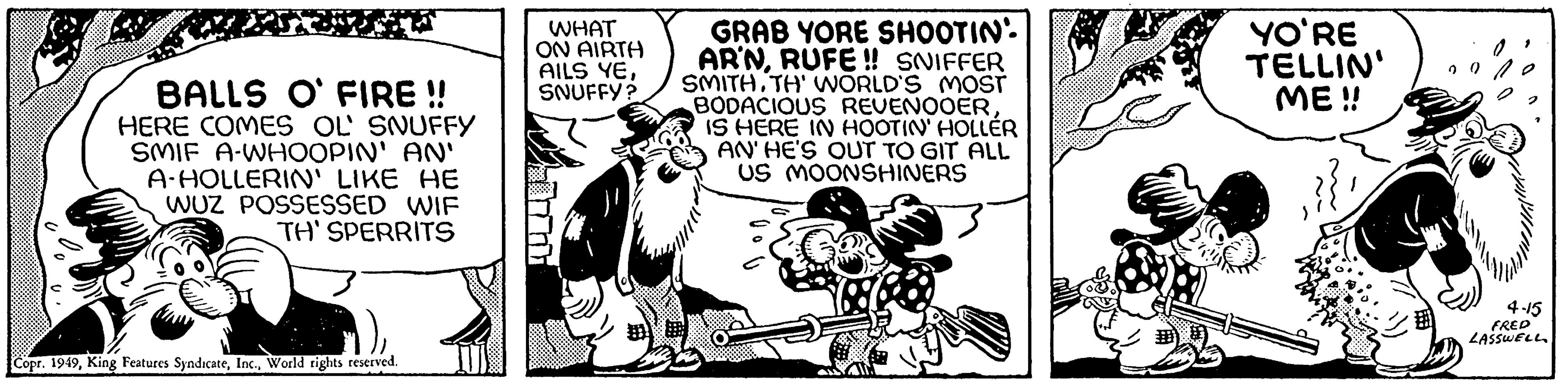 Comic book OCR: BALLS O' FIRE!! HERE COMES OL SNUFFY SMIF A-WHOOPIN' AN' A-HOLLERIN' LIKE HE WUZ POSSESSED WIF TH' SPERRITS Copr. 1949World rights reserved. WHAT ON AIRTH AILS YESNUFFY? GRAB YORE SHOOTIN' AR'NRUFE!! SNIFFER SMITH.TH' WORLD'S MOST BODACIOUS REVENOOERIS HERE IN HOOTIN' HOLLER AN' HE'S OUT TO GIT ALL US MOONSHINERS YO'RE TELLIN' ME!! 4-15 FRED LASSWELL BALLS O ' FIRE !! HERE COMES OL SNUFFY SMIF A - WHOOPIN ' AN ' A - HOLLERIN ' LIKE HE WUZ POSSESSED WIF TH ' SPERRITS Copr . 1949King Features SyndicateWorld rights reserved . WHAT ON AIRTH AILS YESNUFFY ? GRAB YORE SHOOTIN ' AR'NRUFE !! SNIFFER SMITH.TH ' WORLD'S MOST BODACIOUS REVENOOERIS HERE IN HOOTIN ' HOLLER AN ' HE'S OUT TO GIT ALL US MOONSHINERS YO'RE TELLIN ' ME !! 4-15 FRED LASSWELL