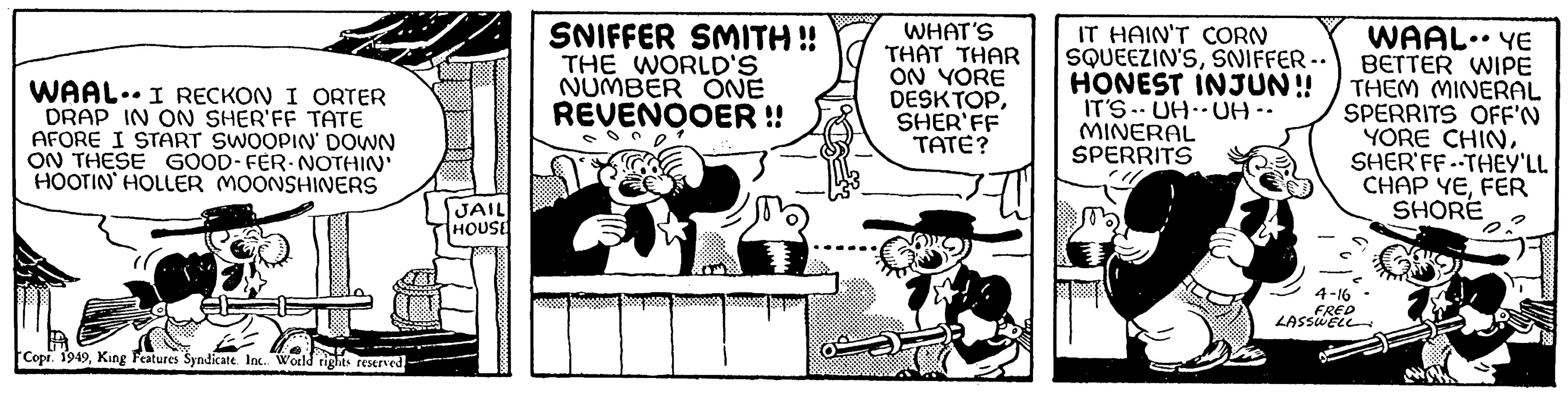 Rectangle OCR: WAAL.. ... I RECKON I ORTER DRAP IN ON SHER'FF TATE AFORE I START SWOOPIN' DOWN ON THESE GOOD-FER-NOTHIN' HOOTIN HOLLER MOONSHINERS Copr. 1949King Features Syndicate. Inc.. World rights reserved. JAIL HOUSE SNIFFER SMITH !! THE WORLD'S NUMBER ONE REVENOOER !! WHAT'S THAT THAR ON YORE DESKTOPSHER'FF TATE? IT HAIN'T CORN SQUEEZIN'SSNIFFER .. HONEST INJUN!! IT'S UH UH ·· MINERAL SPERRITS WAAL. YE BETTER WIPE THEM MINERAL SPERRITS OFF'N YORE CHINSHER'FF THEY'LL CHAP YEFER SHORE 4-16 FRED LASSWELL WAAL .. ... I RECKON I ORTER DRAP IN ON SHER'FF TATE AFORE I START SWOOPIN ' DOWN ON THESE GOOD - FER - NOTHIN ' HOOTIN HOLLER MOONSHINERS Copr . 1949King Features Syndicate . Inc .. World rights reserved . JAIL HOUSE SNIFFER SMITH !! THE WORLD'S NUMBER ONE REVENOOER !! WHAT'S THAT THAR ON YORE DESKTOPSHER'FF TATE ? IT HAIN'T CORN SQUEEZIN'SSNIFFER .. HONEST INJUN !! IT'S UH UH ·· MINERAL SPERRITS WAAL . YE BETTER WIPE THEM MINERAL SPERRITS OFF'N YORE CHINSHER'FF THEY'LL CHAP YEFER SHORE 4-16 FRED LASSWELL