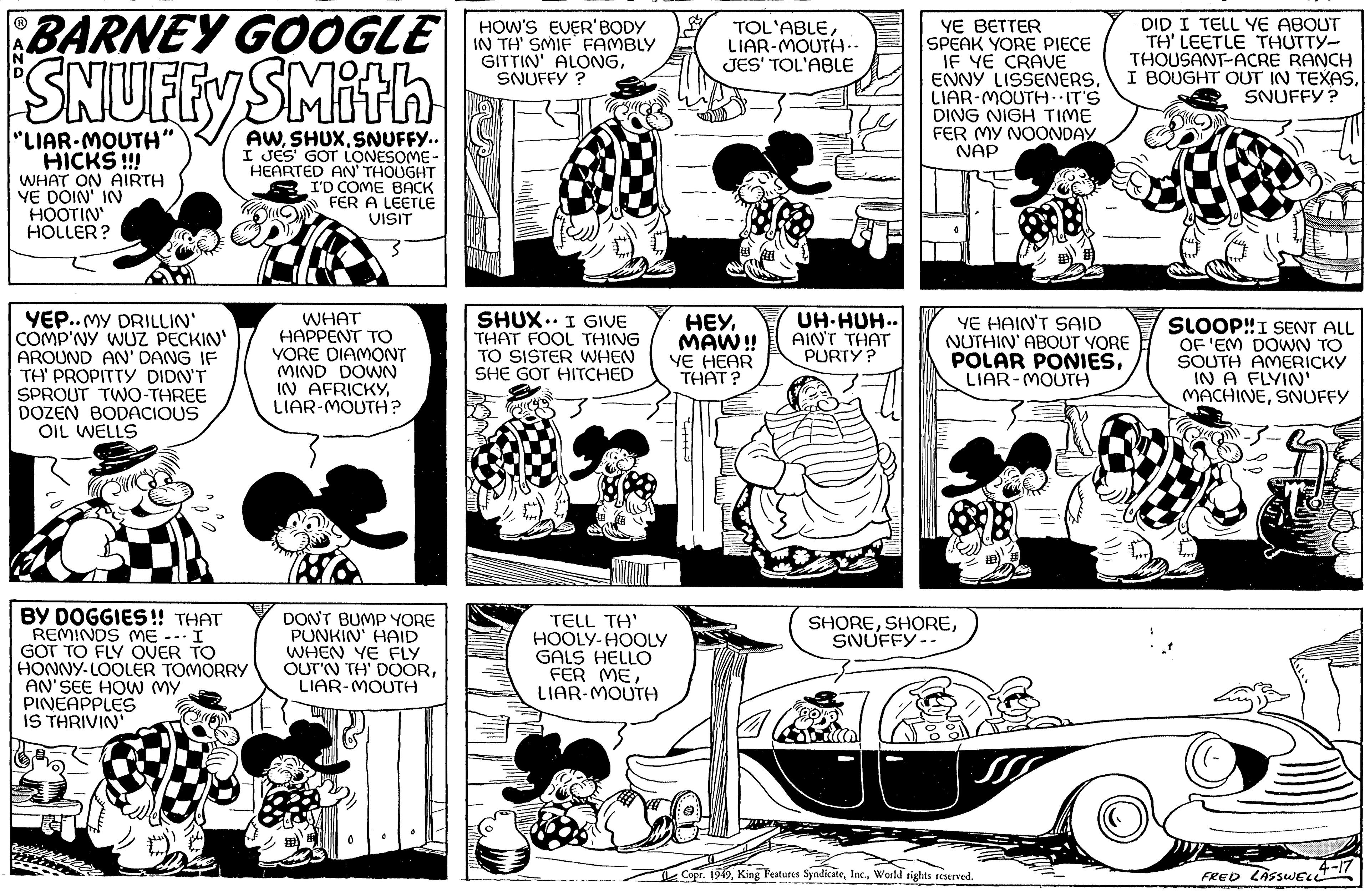 Illustration OCR: BARNEY GOOGLE SNUFFY SMITH AWSNUFFY.. I JES' GOT LONESOME- HEARTED AN' THOUGHT I'D COME BACK FER A LEETLE VISIT "LIAR-MOUTH" HICKS !!! WHAT ON AIRTH YE DOIN' IN HOOTIN' HOLLER? YEP..MY DRILLIN' I COMP'NY WUZ PECKIN' AROUND AN'DANG IF TH' PROPITTY DIDN'T SPROUT TWO-THREE DOZEN BODACIOUS OIL WELLS K BY DOGGIES!! THAT REMINDS ME --- I GOT TO FLY OVER TO HONNY-LOOLER TOMORRY AN' SEE HOW MY PINEAPPLES IS THRIVIN' WHAT HAPPENT ?? YORE DIAMONT MIND DOWN IN AFRICKYLIAR-MOUTH? DON'T BUMP YORE PUNKIN' HAID WHEN YE FLY OUT'N TH' DOORLIAR-MOUTH HOW'S EVER'BODY IN TH' SMIF FAMBLY GITTIN' ALONGSNUFFY? NEW SHUX. I GIVE THAT FOOL THING TO SISTER WHEN SHE GOT HITCHED ( TELL TH' HOOLY-HOOLY GALS HELLO FER MELIAR-MOUTH TOL'ABLELIAR-MOUTH.. JES' TOL'ABLE HEYMAW!! YE HEAR THAT? UH HUH.. AIN'T THAT PURTY? YE BETTER SPEAK YORE PIECE IF YE CRAVE ENNY LISSENERSLIAR-MOUTH. IT'S DING NIGH TIME FER MY NOONDAY NAP YE HAIN'T SAID NUTHIN' ABOUT YORE POLAR PONIESZ LIAR-MOUTH ?H SHORESNUFFY-- DID I TELL YE ABOUT TH' LEETLE THUTTY- THOUSANT-ACRE RANCH I BOUGHT OUT IN TEXASSNUFFY? Copr. 1949World rights reserved. b SLOOP!! I SENT ALL OF 'EM DOWN TO SOUTH AMERICKY IN A FLYIN' MACHINESNUFFY (- 4-17 FRED LASSWELL BARNEY GOOGLE SNUFFY SMITH AWSNUFFY .. I JES ' GOT LONESOME HEARTED AN ' THOUGHT I'D COME BACK FER A LEETLE VISIT " LIAR - MOUTH " HICKS !!! WHAT ON AIRTH YE DOIN ' IN HOOTIN ' HOLLER ? YEP..MY DRILLIN ' I COMP'NY WUZ PECKIN ' AROUND AN'DANG IF TH ' PROPITTY DIDN'T SPROUT TWO - THREE DOZEN BODACIOUS OIL WELLS K BY DOGGIES !! THAT REMINDS ME --- I GOT TO FLY OVER TO HONNY - LOOLER TOMORRY AN ' SEE HOW MY PINEAPPLES IS THRIVIN ' WHAT HAPPENT ?? YORE DIAMONT MIND DOWN IN AFRICKYLIAR - MOUTH ? DON'T BUMP YORE PUNKIN ' HAID WHEN YE FLY OUT'N TH ' DOORLIAR - MOUTH HOW'S EVER'BODY IN TH ' SMIF FAMBLY GITTIN ' ALONGSNUFFY ? NEW SHUX . I GIVE THAT FOOL THING TO SISTER WHEN SHE GOT HITCHED ( TELL TH ' HOOLY - HOOLY GALS HELLO FER MELIAR - MOUTH TOL'ABLELIAR - MOUTH .. JES ' TOL'ABLE HEYMAW !! YE HEAR THAT ? UH HUH .. AIN'T THAT PURTY ? YE BETTER SPEAK YORE PIECE IF YE CRAVE ENNY LISSENERSLIAR - MOUTH . IT'S DING NIGH TIME FER MY NOONDAY NAP YE HAIN'T SAID NUTHIN ' ABOUT YORE POLAR PONIESZ LIAR - MOUTH ?H SHORESNUFFY- DID I TELL YE ABOUT TH ' LEETLE THUTTY THOUSANT - ACRE RANCH I BOUGHT OUT IN TEXASSNUFFY ? Copr . 1949King Features SyndicateWorld rights reserved . b SLOOP !! I SENT ALL OF ' EM DOWN TO SOUTH AMERICKY IN A FLYIN ' MACHINESNUFFY ( 4-17 FRED LASSWELL
