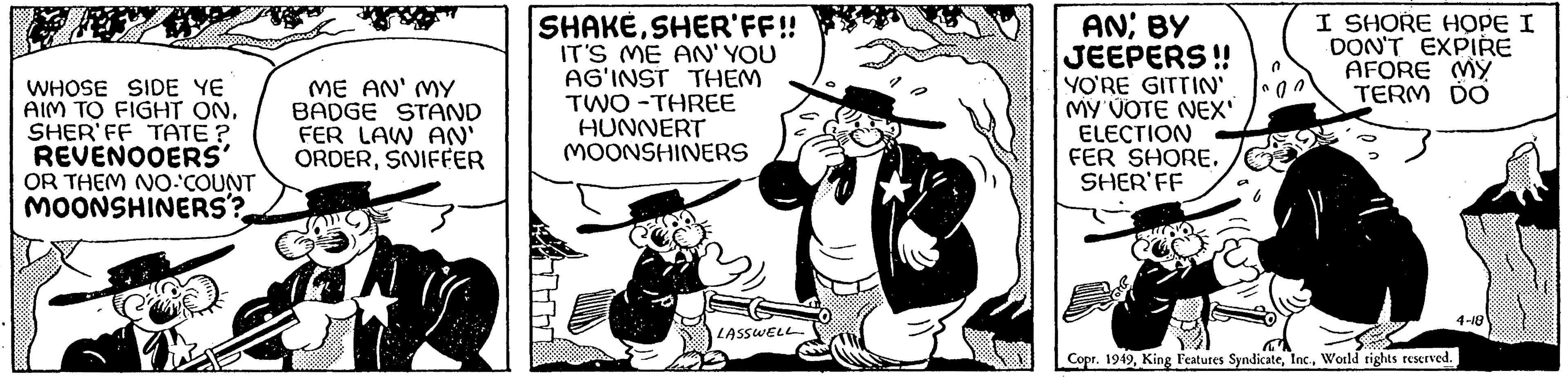 Fiction OCR: WHOSE SIDE YE AIM TO FIGHT ON. SHER'FF TATE? REVENOOERS' OR THEM NO-COUNT MOONSHINERS? ME AN' MY BADGE STAND FER LAW AN' ORDERSNIFFER SHAKESHER'FF!! IT'S ME AN' YOU AG'INST THEM TWO-THREE HUNNERT MOONSHINERS LASSWELL AN; BY JEEPERS!! YO'RE GITTIN' MY VOTE NEX' ELECTION FER SHORE. SHER FF I SHORE HOPE I DON'T EXPIRE AFORE MY TERM DO Copr. 1949World rights reserved. 4-18 WHOSE SIDE YE AIM TO FIGHT ON . SHER'FF TATE ? REVENOOERS ' OR THEM NO - COUNT MOONSHINERS ? ME AN ' MY BADGE STAND FER LAW AN ' ORDERSNIFFER SHAKESHER'FF !! IT'S ME AN ' YOU AG'INST THEM TWO - THREE HUNNERT MOONSHINERS LASSWELL AN ; BY JEEPERS !! YO'RE GITTIN ' MY VOTE NEX ' ELECTION FER SHORE . SHER FF I SHORE HOPE I DON'T EXPIRE AFORE MY TERM DO Copr . 1949King Features SyndicateWorld rights reserved . 4-18