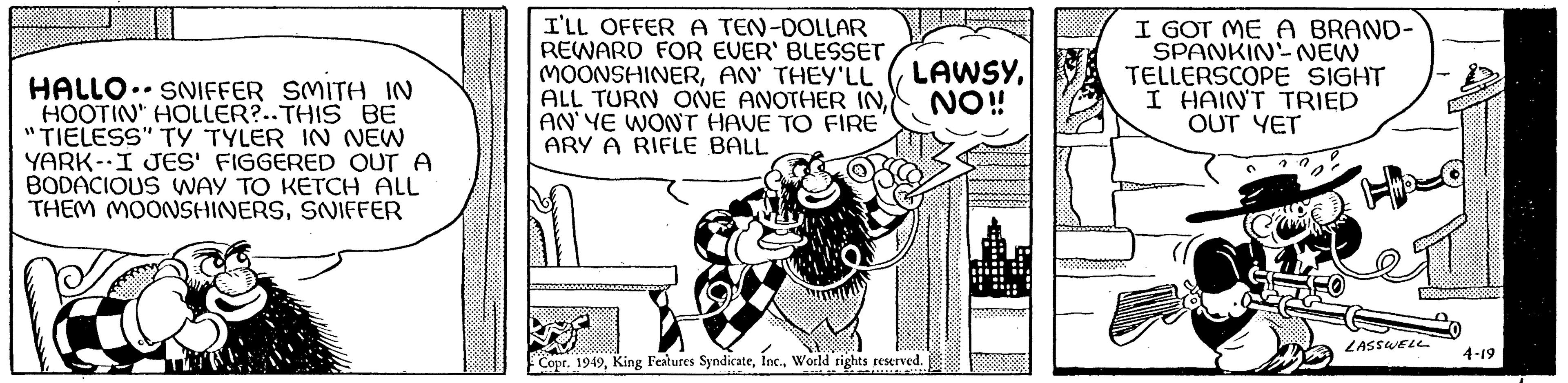 Line art OCR: HALLO SNIFFER SMITH IN HOOTIN" HOLLER?..THIS BE "TIELESS" TY TYLER IN NEW YARK-I JES' FIGGERED OUT A BODACIOUS WAY TO KETCH ALL THEM MOONSHINERSSNIFFER .. I'LL OFFER A TEN-DOLLAR REWARD FOR EVER' BLESSET MOONSHINERAN' THEY'LL ALL TURN ONE ANOTHER IN AN'YE WON'T HAVE TO FIRE ARY A RIFLE BALL XAUUBODY LAWSYNO!! Copr. 1949World rights reserved. I GOT ME A BRAND- SPANKIN-NEW TELLERSCOPE SIGHT I HAIN'T TRIED OUT YET HH2 LASSWELL 4-19 HALLO SNIFFER SMITH IN HOOTIN " HOLLER ? .. THIS BE " TIELESS " TY TYLER IN NEW YARK - I JES ' FIGGERED OUT A BODACIOUS WAY TO KETCH ALL THEM MOONSHINERSSNIFFER .. I'LL OFFER A TEN - DOLLAR REWARD FOR EVER ' BLESSET MOONSHINERAN ' THEY'LL ALL TURN ONE ANOTHER IN AN'YE WON'T HAVE TO FIRE ARY A RIFLE BALL XAUUBODY LAWSYNO !! Copr . 1949King Features SyndicateWorld rights reserved . I GOT ME A BRAND SPANKIN - NEW TELLERSCOPE SIGHT I HAIN'T TRIED OUT YET HH2 LASSWELL 4-19
