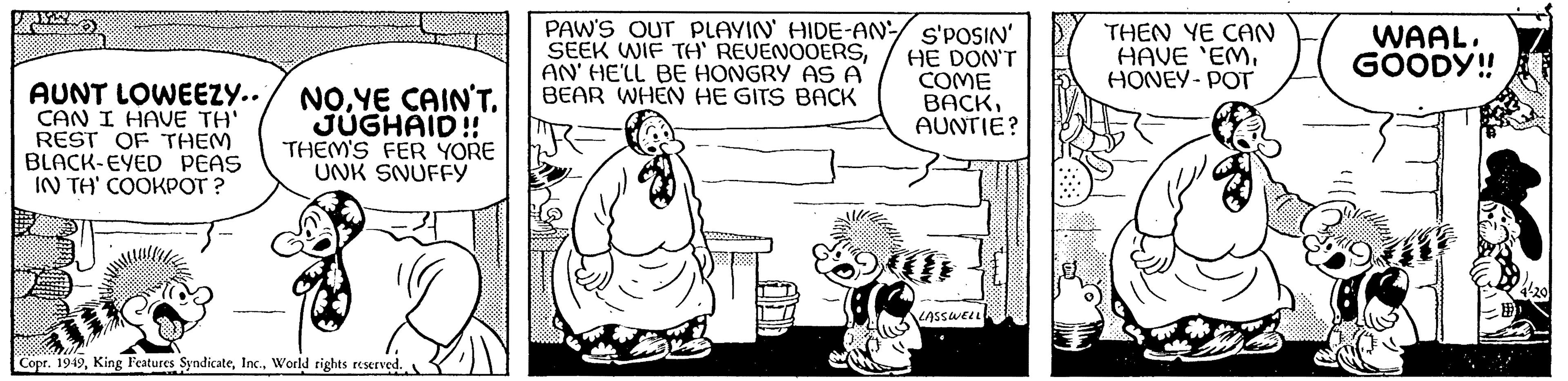Happy OCR: 3.5.2007 R AUNT LOWEEZY.. CAN I HAVE TH' REST OF THEM BLACK-EYED PEAS IN TH' COOKPOT? NOYE CAIN'T. JUGHAID!! THEM'S FER YORE UNK SNUFFY Copr. 1949World rights reserved. PAW'S OUT PLAYIN' HIDE-AN- S'POSIN' SEEK WIF TH' REVENOOERSHE DON'T AN' HE'LL BE HONGRY AS A COME BEAR WHEN HE GITS BACK BACKAUNTIE? (ILGALL ARIA LASSWELL THEN YE CAN HAVE 'EMHONEY-POT WAAL. GOODY!! 3.5.2007 R AUNT LOWEEZY .. CAN I HAVE TH ' REST OF THEM BLACK - EYED PEAS IN TH ' COOKPOT ? NOYE CAIN'T . JUGHAID !! THEM'S FER YORE UNK SNUFFY Copr . 1949King Features SyndicateWorld rights reserved . PAW'S OUT PLAYIN ' HIDE - AN- S'POSIN ' SEEK WIF TH ' REVENOOERSHE DON'T AN ' HE'LL BE HONGRY AS A COME BEAR WHEN HE GITS BACK BACKAUNTIE ? ( ILGALL ARIA LASSWELL THEN YE CAN HAVE ' EMHONEY - POT WAAL . GOODY !!