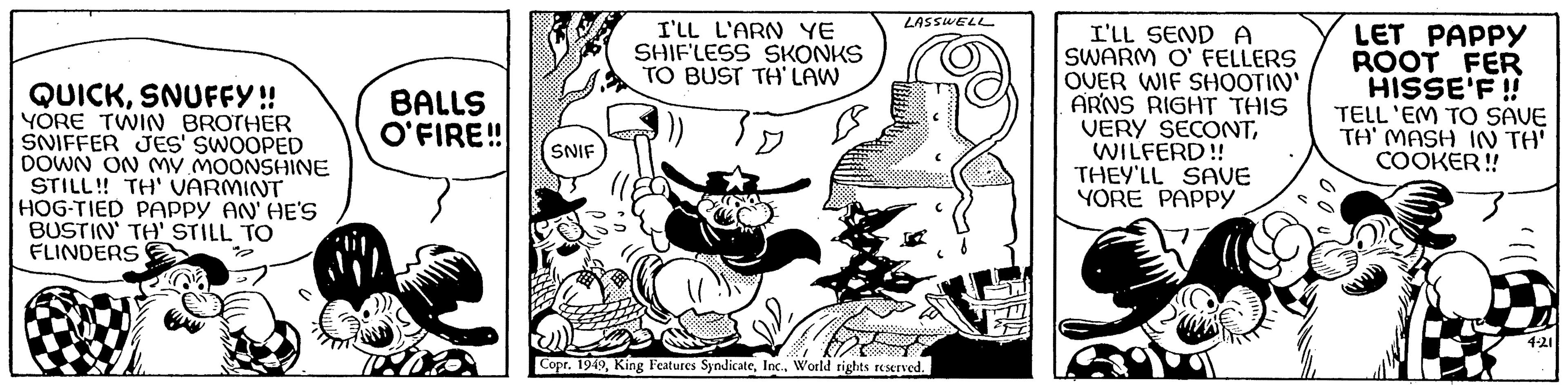 Rectangle OCR: QUICKSNUFFY!! YORE TWIN BROTHER SNIFFER JES' SWOOPED DOWN ON MY MOONSHINE STILL!! TH' VARMINT HOG-TIED PAPPY AN' HE'S BUSTIN' TH' STILL TO FLINDERS BALLS O'FIRE!! SNIF I'LL L'ARN YE SHIFLESS SKONKS TO BUST TH' LAW LASSWELL Copr. 1949World rights reserved. WEIN I'LL SEND A SWARM O' FELLERS OVER WIF SHOOTIN' ARNS RIGHT THIS VERY SECONTWILFERD!! THEY'LL SAVE YORE PAPPY LET PAPPY ROOT FER HISSE'F!! TELL 'EM TO SAVE TH' MASH IN TH' COOKER!! 4-21 QUICKSNUFFY !! YORE TWIN BROTHER SNIFFER JES ' SWOOPED DOWN ON MY MOONSHINE STILL !! TH ' VARMINT HOG - TIED PAPPY AN ' HE'S BUSTIN ' TH ' STILL TO FLINDERS BALLS O'FIRE !! SNIF I'LL L'ARN YE SHIFLESS SKONKS TO BUST TH ' LAW LASSWELL Copr . 1949King Features SyndicateWorld rights reserved . WEIN I'LL SEND A SWARM O ' FELLERS OVER WIF SHOOTIN ' ARNS RIGHT THIS VERY SECONTWILFERD !! THEY'LL SAVE YORE PAPPY LET PAPPY ROOT FER HISSE'F !! TELL ' EM TO SAVE TH ' MASH IN TH ' COOKER !! 4-21