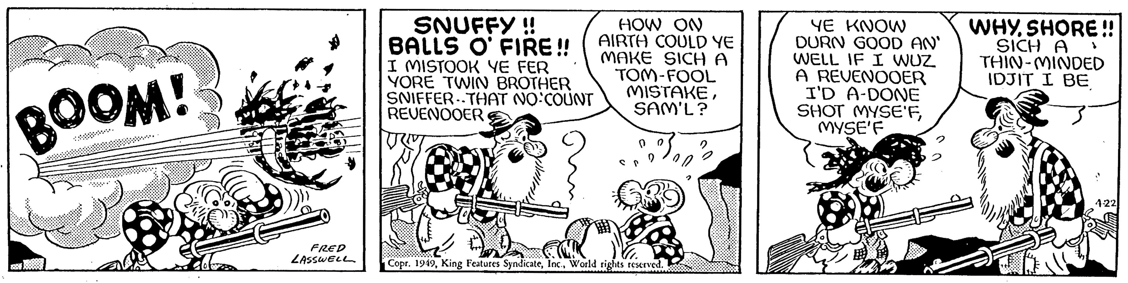 Sharing OCR: BOOM! FRED LASSWELL SNUFFY !! BALLS O' FIRE!! I MISTOOK YE FER YORE TWIN BROTHER SNIFFER THAT NO:COUNT REVENOOER HOW ON AIRTH COULD YE MAKE SICH A TOM-FOOL MISTAKESAM'L? 0 9 0 Copr. 1949World rights reserved. 2 YE KNOW DURN GOOD AN' WELL IF I WUZ A REVENOOER I'D A-DONE SHOT MYSE'FMYSE'F WHYSHORE!! SICH A THIN-MINDED IDJIT I BE } 4-22 BOOM ! FRED LASSWELL SNUFFY !! BALLS O ' FIRE !! I MISTOOK YE FER YORE TWIN BROTHER SNIFFER THAT NO : COUNT REVENOOER HOW ON AIRTH COULD YE MAKE SICH A TOM - FOOL MISTAKESAM'L ? 0 9 0 Copr . 1949King Features SyndicateWorld rights reserved . 2 YE KNOW DURN GOOD AN ' WELL IF I WUZ A REVENOOER I'D A - DONE SHOT MYSE'FMYSE'F WHYSHORE !! SICH A THIN - MINDED IDJIT I BE } 4-22