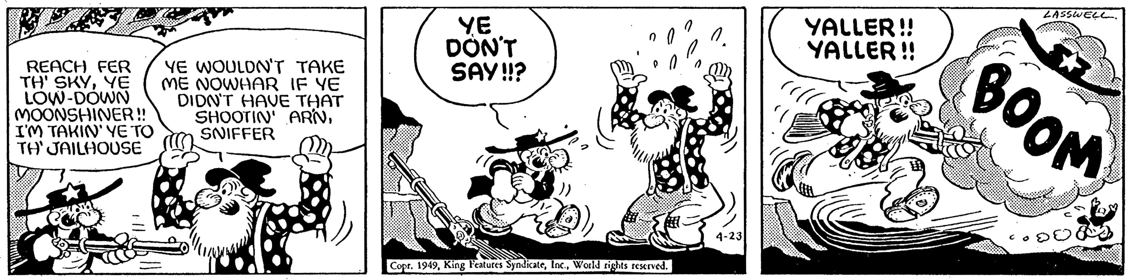 Illustration OCR: REACH FER TH' SKYYE LOW-DOWN MOONSHINER!! I'M TAKIN' YE TO TH' JAILHOUSE YE WOULDN'T TAKE ME NOWHAR IF YE DIDN'T HAVE THAT SHOOTIN' ARNSNIFFER YE DON'T SAY!!? no Copr. 1949World rights reserved. 0. 4-23 YALLER!! YALLER!! LASSWEL. BOOM REACH FER TH ' SKYYE LOW - DOWN MOONSHINER !! I'M TAKIN ' YE TO TH ' JAILHOUSE YE WOULDN'T TAKE ME NOWHAR IF YE DIDN'T HAVE THAT SHOOTIN ' ARNSNIFFER YE DON'T SAY !! ? no Copr . 1949King Features SyndicateWorld rights reserved . 0 . 4-23 YALLER !! YALLER !! LASSWEL . BOOM