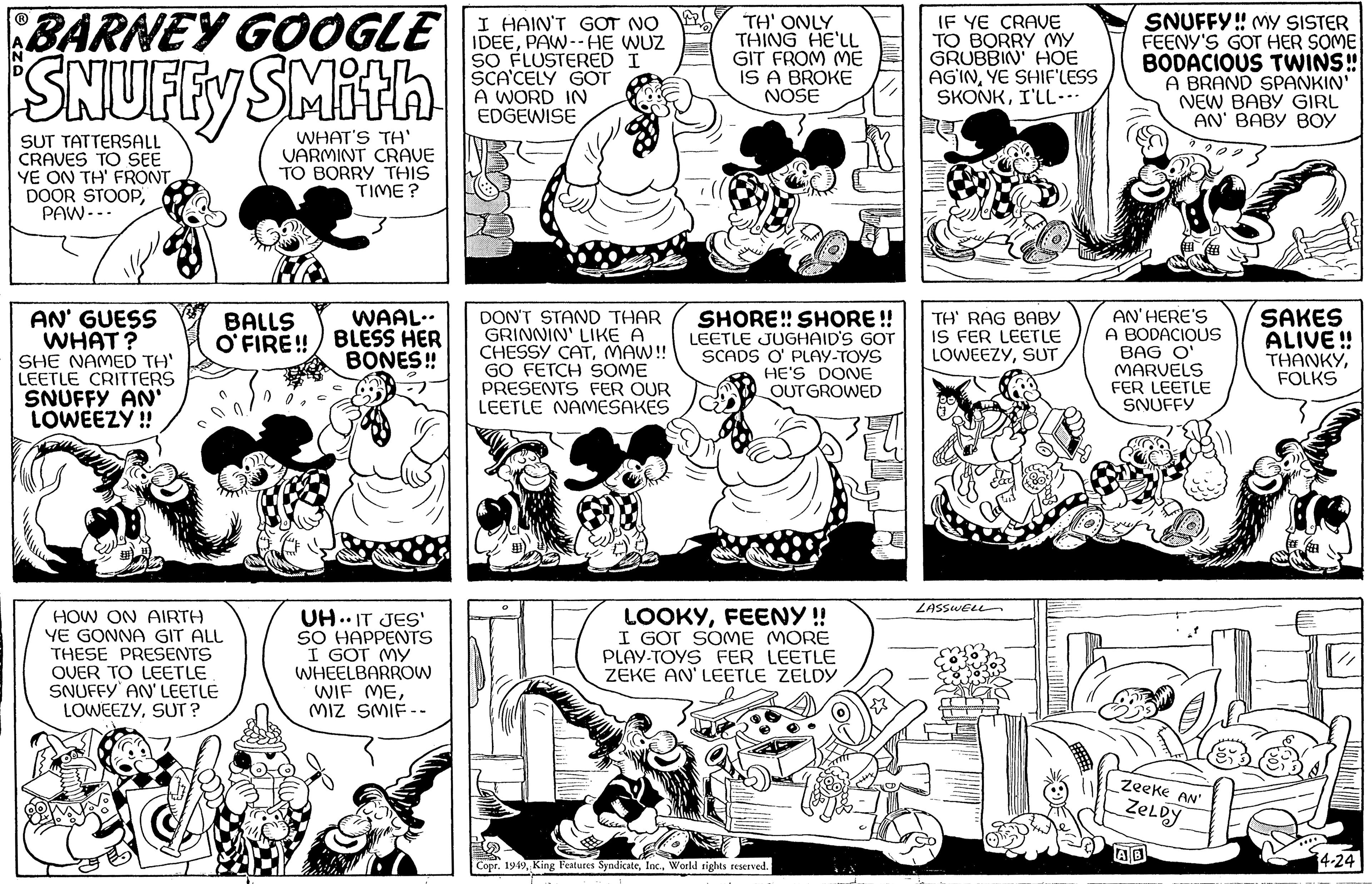 Style OCR: BARNEY GOOGLE SNUFFY SMith WHAT'S TH' VARMINT CRAVE TO BORRY THIS TIME? SUT TATTERSALL CRAVES TO SEE YE ON TH' FRONT DOOR STOOPPAW --- AN' GUESS WHAT? SHE NAMED TH' LEETLE CRITTERS SNUFFY AN' LOWEEZY!! BALLS O'FIRE!! HOW ON AIRTH YE GONNA GIT ALL THESE PRESENTS OVER TO LEETLE SNUFFY AN' LEETLE LOWEEZYSUT? WAAL.. BLESS HER BONES!! UH..IT JES' SO HAPPENTS I GOT MY WHEELBARROW WIF MEMIZ SMIF-- I HAIN'T GOT NO IDEEPAW--HE WUZ SO FLUSTERED I SCA'CELY GOT A WORD IN EDGEWISE DON'T STAND THAR GRINNIN' LIKE A CHESSY CATMAW!! GO FETCH SOME PRESENTS FER OUR LEETLE NAMESAKES TH' ONLY THING HE'LL GIT FROM ME IS A BROKE NOSE SHORE!! SHORE!! LEETLE JUGHAID'S GOT SCADS O' PLAY-TOYS HE'S DONE OUTGROWED LOOKYFEENY !! I GOT SOME MORE PLAY-TOYS FER LEETLE ZEKE AN' LEETLE ZELDY Copr. 1949World rights reserved. IF YE CRAVE TO BORRY MY GRUBBIN' HOE AGINYE SHIF'LESS SKONKI'LL... TH' RAG BABY IS FER LEETLE LOWEEZYSUT Cal LASSWELL SNUFFY!! MY SISTER FEENY'S GOT HER SOME BODACIOUS TWINS!! A BRAND SPANKIN' NEW BABY GIRL AN' BABY BOY AN'HERE'S A BODACIOUS BAG O' MARVELS FER LEETLE SNUFFY Zeeke AN' ZELDY SAKES ALIVE!! THANKYFOLKS 4-24 BARNEY GOOGLE SNUFFY SMith WHAT'S TH ' VARMINT CRAVE TO BORRY THIS TIME ? SUT TATTERSALL CRAVES TO SEE YE ON TH ' FRONT DOOR STOOPPAW --- AN ' GUESS WHAT ? SHE NAMED TH ' LEETLE CRITTERS SNUFFY AN ' LOWEEZY !! BALLS O'FIRE !! HOW ON AIRTH YE GONNA GIT ALL THESE PRESENTS OVER TO LEETLE SNUFFY AN ' LEETLE LOWEEZYSUT ? WAAL .. BLESS HER BONES !! UH..IT JES ' SO HAPPENTS I GOT MY WHEELBARROW WIF MEMIZ SMIF- I HAIN'T GOT NO IDEEPAW -- HE WUZ SO FLUSTERED I SCA'CELY GOT A WORD IN EDGEWISE DON'T STAND THAR GRINNIN ' LIKE A CHESSY CATMAW !! GO FETCH SOME PRESENTS FER OUR LEETLE NAMESAKES TH ' ONLY THING HE'LL GIT FROM ME IS A BROKE NOSE SHORE !! SHORE !! LEETLE JUGHAID'S GOT SCADS O ' PLAY - TOYS HE'S DONE OUTGROWED LOOKYFEENY !! I GOT SOME MORE PLAY - TOYS FER LEETLE ZEKE AN ' LEETLE ZELDY Copr . 1949King Features SyndicateWorld rights reserved . IF YE CRAVE TO BORRY MY GRUBBIN ' HOE AGINYE SHIF'LESS SKONKI'LL ... TH ' RAG BABY IS FER LEETLE LOWEEZYSUT Cal LASSWELL SNUFFY !! MY SISTER FEENY'S GOT HER SOME BODACIOUS TWINS !! A BRAND SPANKIN ' NEW BABY GIRL AN ' BABY BOY AN'HERE'S A BODACIOUS BAG O ' MARVELS FER LEETLE SNUFFY Zeeke AN ' ZELDY SAKES ALIVE !! THANKYFOLKS 4-24