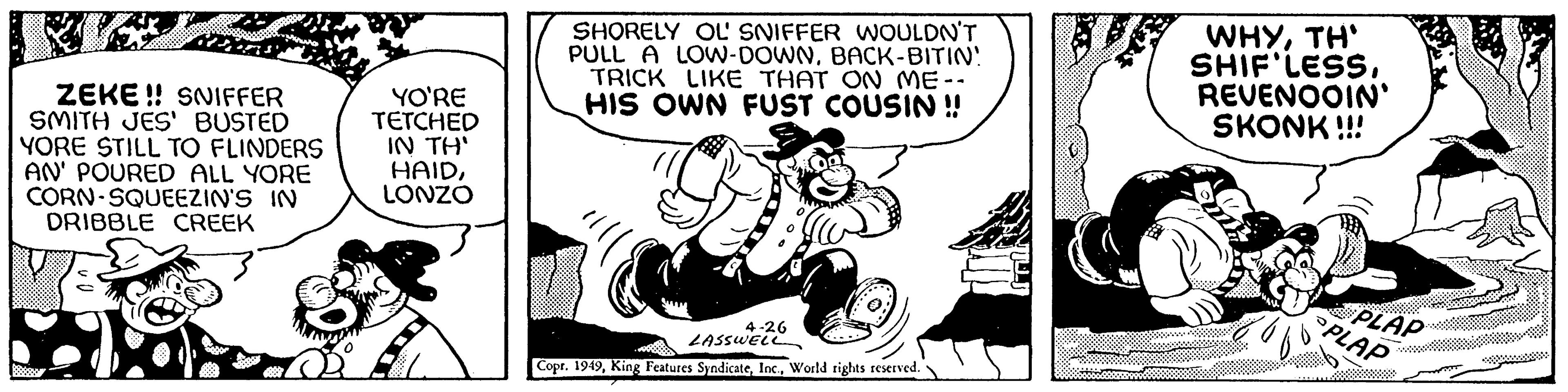 Pleased OCR: ZEKE!! SNIFFER SMITH JES' BUSTED YORE STILL TO FLINDERS AN' POURED ALL YORE CORN SQUEEZIN'S IN DRIBBLE CREEK YO'RE TETCHED IN TH' HAIDLONZO SE SHORELY OL' SNIFFER WOULDN'T PULL A LOW-DOWNBACK-BITIN! TRICK LIKE THAT ON ME-. HIS OWN FUST COUSIN !! 4-26 LASSWELL Copr. 1949World rights reserved. WHYTH' SHIF'LESSREVENOOIN' SKONK!!! PLAP PLAP *** ZEKE !! SNIFFER SMITH JES ' BUSTED YORE STILL TO FLINDERS AN ' POURED ALL YORE CORN SQUEEZIN'S IN DRIBBLE CREEK YO'RE TETCHED IN TH ' HAIDLONZO SE SHORELY OL ' SNIFFER WOULDN'T PULL A LOW - DOWNBACK - BITIN ! TRICK LIKE THAT ON ME- . HIS OWN FUST COUSIN !! 4-26 LASSWELL Copr . 1949King Features SyndicateWorld rights reserved . WHYTH ' SHIF'LESSREVENOOIN ' SKONK !!! PLAP PLAP ***