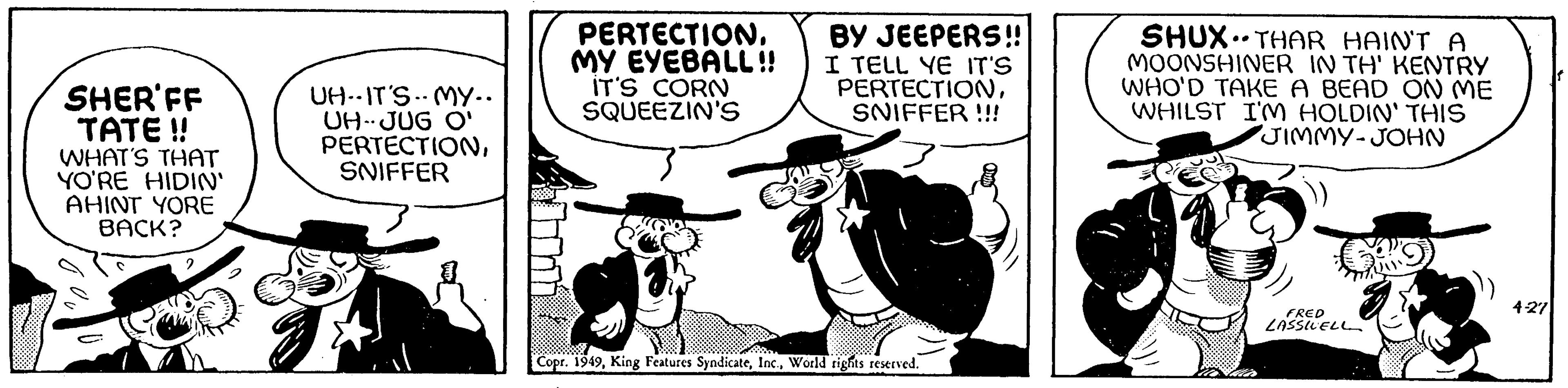 Font OCR: SHER'FF TATE!! WHAT'S THAT YO'RE HIDIN' AHINT YORE BACK? UH-IT'S MY.. UH-JUG O' PERTECTIONSNIFFER PERTECTIONMY EYEBALL!! IT'S CORN SQUEEZIN'S BY JEEPERS!! I TELL YE IT'S PERTECTIONSNIFFER!!! Copr. 1949World rights reserved. SHUX THAR HAIN'T A MOONSHINER IN TH' KENTRY WHO'D TAKE A BEAD ON ME WHILST I'M HOLDIN' THIS JIMMY-JOHN .. FRED LASSWELL 4-27 SHER'FF TATE !! WHAT'S THAT YO'RE HIDIN ' AHINT YORE BACK ? UH - IT'S MY .. UH - JUG O ' PERTECTIONSNIFFER PERTECTIONMY EYEBALL !! IT'S CORN SQUEEZIN'S BY JEEPERS !! I TELL YE IT'S PERTECTIONSNIFFER !!! Copr . 1949King Features SyndicateWorld rights reserved . SHUX THAR HAIN'T A MOONSHINER IN TH ' KENTRY WHO'D TAKE A BEAD ON ME WHILST I'M HOLDIN ' THIS JIMMY - JOHN .. FRED LASSWELL 4-27