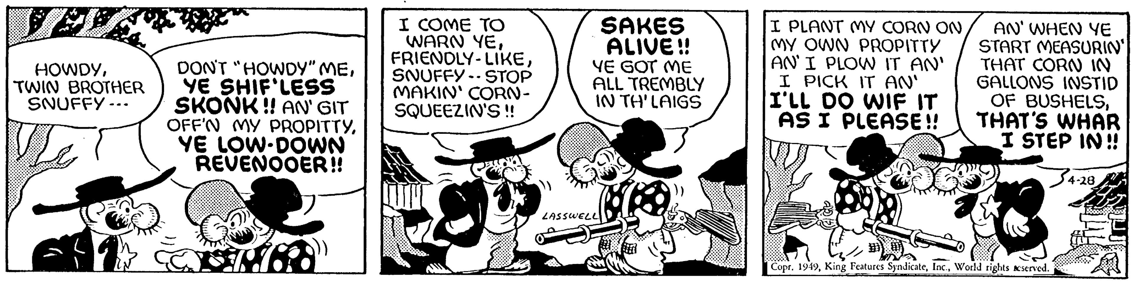Parallel OCR: HOWDYTWIN BROTHER SNUFFY... DON'T "HOWDY" MEYE SHIF'LESS SKONK!! AN' GIT OFF'N MY PROPITTYYE LOW DOWN REVENOOER!! SEPT I COME TO WARN YESNUFFY STOP MAKIN' CORN- SQUEEZIN'S !! SAKES ALIVE!! YE GOT ME ALL TREMBLY IN TH'LAIGS LASSWELL I PLANT MY CORN ON MY OWN PROPITTY AN' I PLOW IT AN' I PICK IT AN' I'LL DO WIF IT AS I PLEASE!! AN' WHEN YE START MEASURIN" THAT CORN IN GALLONS INSTID OF BUSHELSTHAT'S WHAR I STEP IN!! Copr. 1949World rights reserved. 4-28 HOWDYTWIN BROTHER SNUFFY ... DON'T " HOWDY " MEYE SHIF'LESS SKONK !! AN ' GIT OFF'N MY PROPITTYYE LOW DOWN REVENOOER !! SEPT I COME TO WARN YEFRIENDLY - LIKESNUFFY STOP MAKIN ' CORN SQUEEZIN'S !! SAKES ALIVE !! YE GOT ME ALL TREMBLY IN TH'LAIGS LASSWELL I PLANT MY CORN ON MY OWN PROPITTY AN ' I PLOW IT AN ' I PICK IT AN ' I'LL DO WIF IT AS I PLEASE !! AN ' WHEN YE START MEASURIN " THAT CORN IN GALLONS INSTID OF BUSHELSTHAT'S WHAR I STEP IN !! Copr . 1949King Features SyndicateWorld rights reserved . 4-28