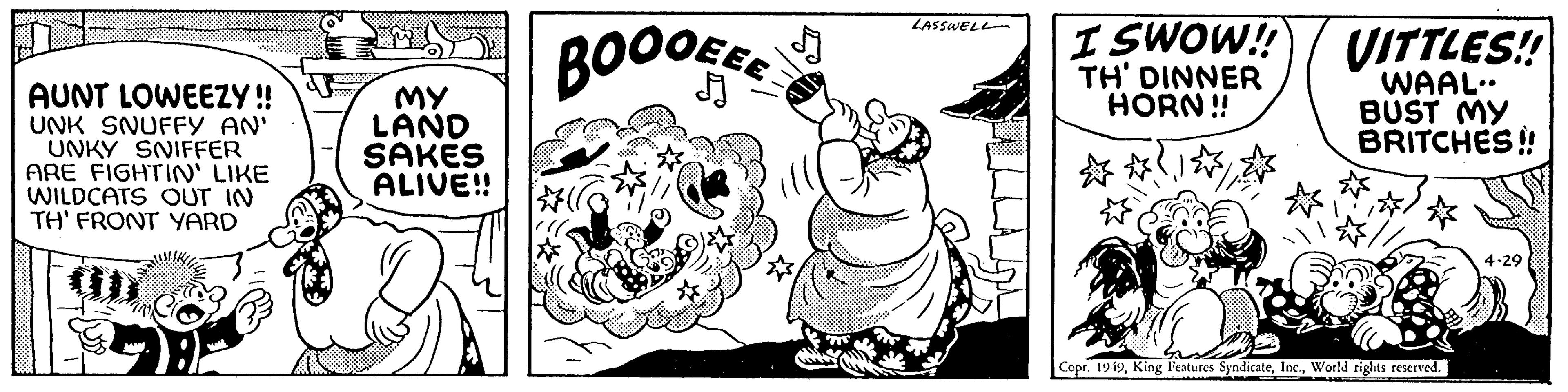Illustration OCR: AUNT LOWEEZY!! UNK SNUFFY AN' UNKY SNIFFER ARE FIGHTIN' LIKE WILDCATS OUT IN TH' FRONT YARD B MY LAND SAKES ALIVE!! BOOOEER LASSWELL I SWOW!! TH' DINNER HORN!! VITTLES!! WAAL. BUST MY BRITCHES!! Copr. 1949World rights reserved. 4-29 AUNT LOWEEZY !! UNK SNUFFY AN ' UNKY SNIFFER ARE FIGHTIN ' LIKE WILDCATS OUT IN TH ' FRONT YARD B MY LAND SAKES ALIVE !! BOOOEER LASSWELL I SWOW !! TH ' DINNER HORN !! VITTLES !! WAAL . BUST MY BRITCHES !! Copr . 1949King Features SyndicateWorld rights reserved . 4-29