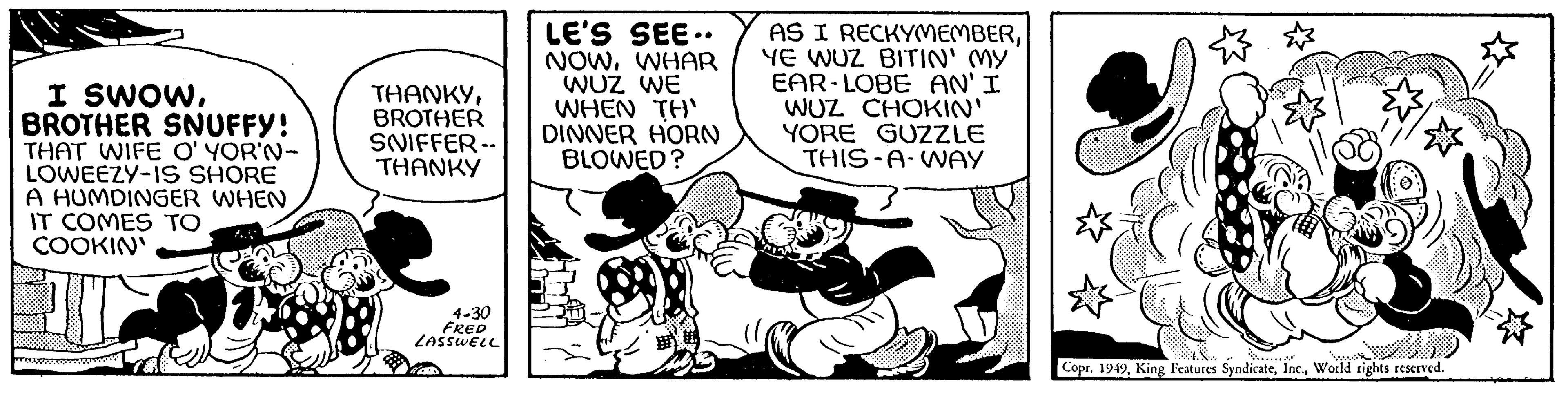 Conversation OCR: I SWOWBROTHER SNUFFY! THAT WIFE O'YOR'N- LOWEEZY-IS SHORE A HUMDINGER WHEN IT COMES TO COOKIN' THANKYBROTHER SNIFFER-- THANKY 4-30 FRED LASSWELL LE'S SEE.. NOWWHAR WUZ WE WHEN TH' DINNER HORN BLOWED? AS I RECKYMEMBERYE WUZ BITIN' MY EAR-LOBE AN' I WUZ CHOKIN' YORE GUZZLE THIS-A-WAY Copr. 1949World rights reserved. I SWOWBROTHER SNUFFY ! THAT WIFE O'YOR'N LOWEEZY - IS SHORE A HUMDINGER WHEN IT COMES TO COOKIN ' THANKYBROTHER SNIFFER- THANKY 4-30 FRED LASSWELL LE'S SEE .. NOWWHAR WUZ WE WHEN TH ' DINNER HORN BLOWED ? AS I RECKYMEMBERYE WUZ BITIN ' MY EAR - LOBE AN ' I WUZ CHOKIN ' YORE GUZZLE THIS - A - WAY Copr . 1949King Features SyndicateWorld rights reserved .