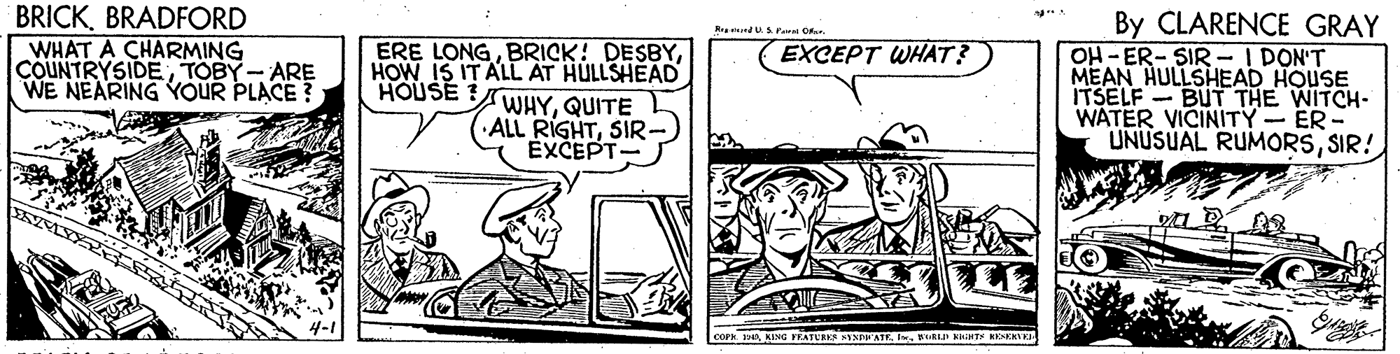 Parallel OCR: BRICKBRADFORD By CLARENCE GRAY OH -ER- SIR - I DON'T MEAN HULLSHEAD HOUSE ITSELF - BUT THE WITCH- WATER VICINITY- ER- UNUSUAL RUMORSSIR! R ndU.S Paral Our. WHAT A CHARMING COUNTRYSIDETOBY- ARE WE NEARING YOUR PLACE?; ERE LONGHOW IS IT ALL AT HULLSHEAD WHYQUITE ALL RIGHTSIR- EXCEPT- EXCEPT WHAT? HOUSE? COPH. KING FEATURKS NYSDEATEIn RIRLP KHHTS RESKRTEL BRICKBRADFORD By CLARENCE GRAY OH -ER- SIR - I DON'T MEAN HULLSHEAD HOUSE ITSELF - BUT THE WITCH- WATER VICINITY- ER- UNUSUAL RUMORSSIR! R ndU.S Paral Our. WHAT A CHARMING COUNTRYSIDETOBY- ARE WE NEARING YOUR PLACE?; ERE LONGBRICK! DESBYHOW IS IT ALL AT HULLSHEAD WHYQUITE ALL RIGHTSIR- EXCEPT- EXCEPT WHAT? HOUSE? COPH. KING FEATURKS NYSDEATEIn RIRLP KHHTS RESKRTEL