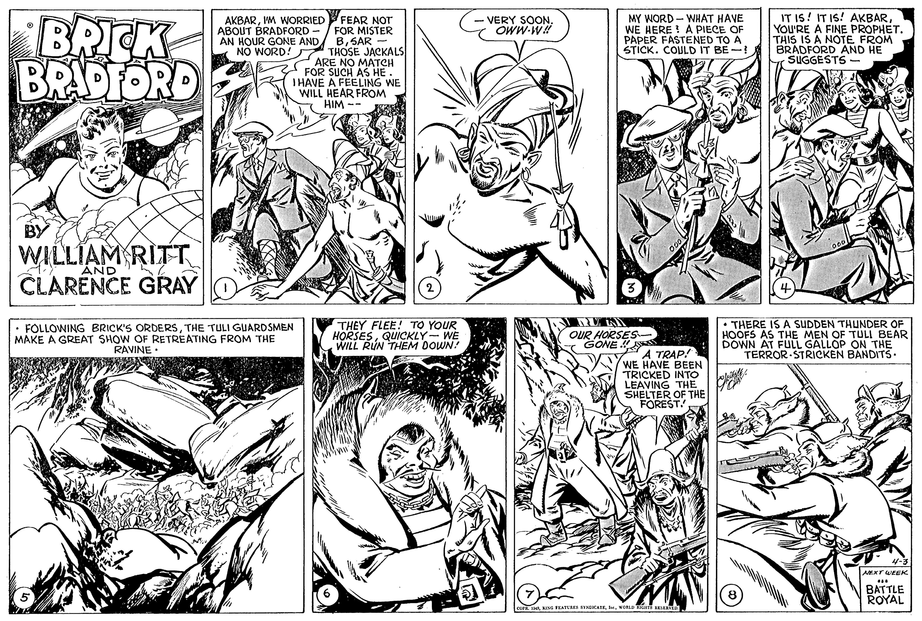 Gesture OCR: BRICK BRADFORD FEAR NOT FOR MISTER BSAR NO WORD! THOSE JACKALS ARE NO MATCH FOR SUCH AS HE. THAVE A FEELING WE WILL HEAR FROM HIM -- IT IS! IT IS! AKBARYOU'RE A FINE PROPHET. THIS IS A NOTE FROM BRADFORD AND HE SUGGESTS AKBARIM WORRIED ABOUT BRADFORD - AN HOUR GONE AND VERY SOONOWW-W MY WORD - WHAT HAVE WE HERE ! A PIECE OF PAPER FASTENED TO A STICK. COULD IT BE- BY WILLIAM RITT CLARENCE GRAY AND FOLLOWING BRICK'S ORDERSTHE TULI GUARDSMEN MAKE A GREAT SHOW OF RETREATING FROM THE RAVINE THEY FLEE! TO YOUR HORSESQUICKLY- WE WILL RUN THEM DOWN! OUR HORSES. GONE 4 THERE IS A SUDDEN THUNDER OF HOOFS AS THE MEN OF TULI BEAR DOWN AT FULL GALLOP ON THE TERROR STRICKEN BANDITS. A TRAP! WE HAVE BEEN TRICKED INTO LEAVING THE SHELTER OF THE FOREST AKXT WEEK BATTLE ROYAL AnwOn R BRICK BRADFORD FEAR NOT FOR MISTER BSAR NO WORD! THOSE JACKALS ARE NO MATCH FOR SUCH AS HE. THAVE A FEELING WE WILL HEAR FROM HIM -- IT IS! IT IS! AKBARYOU'RE A FINE PROPHET. THIS IS A NOTE FROM BRADFORD AND HE SUGGESTS AKBARIM WORRIED ABOUT BRADFORD - AN HOUR GONE AND VERY SOONOWW-W MY WORD - WHAT HAVE WE HERE ! A PIECE OF PAPER FASTENED TO A STICK. COULD IT BE- BY WILLIAM RITT CLARENCE GRAY AND FOLLOWING BRICK'S ORDERSTHE TULI GUARDSMEN MAKE A GREAT SHOW OF RETREATING FROM THE RAVINE THEY FLEE! TO YOUR HORSESQUICKLY- WE WILL RUN THEM DOWN! OUR HORSES. GONE 4 THERE IS A SUDDEN THUNDER OF HOOFS AS THE MEN OF TULI BEAR DOWN AT FULL GALLOP ON THE TERROR STRICKEN BANDITS. A TRAP! WE HAVE BEEN TRICKED INTO LEAVING THE SHELTER OF THE FOREST AKXT WEEK BATTLE ROYAL AnBING FEATUREI ENECATEwOn R