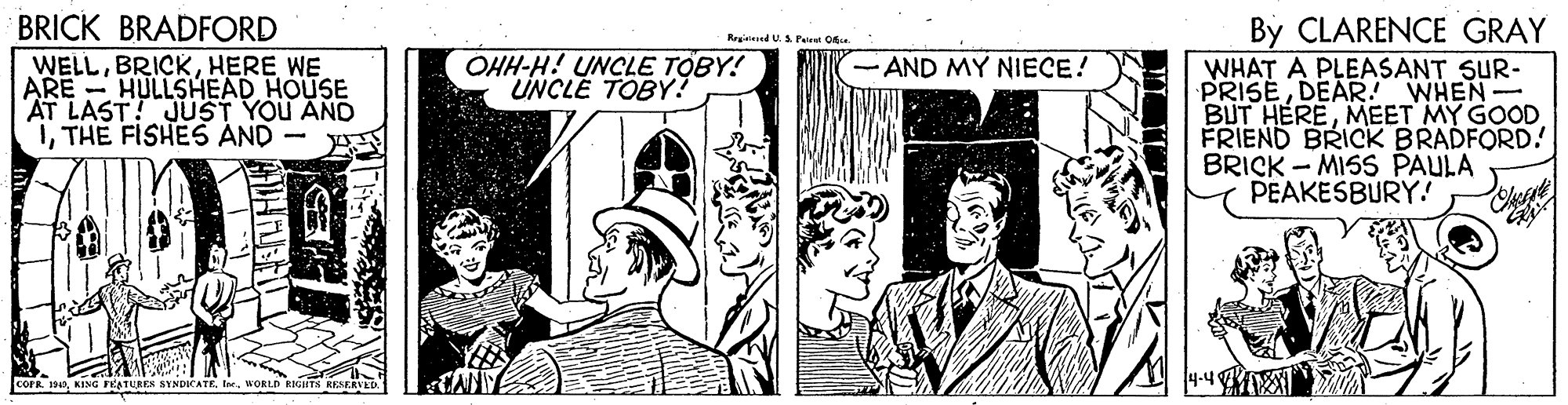 Fictional character OCR: BRICK BRADFORD By CLARENCE GRAY WHAT A PLEASANT SUR- PRISEDEAR. WHEN BUT HEREMEET MY GOOD FRIEND BRICK BRADFORD! BRICK - MISS PAULA PEAKESBURY.! Rrated U.S Peiret O WELLHERE WE ARE HULLSHEAD HOUSE AT LAST! JUST YOU AND 1THE FISHES AND - y OHH-H! UNCLE TOBY! UNCLE TOBY? AND MY NIECE! COFR 14Ie. WORLD RIGHTS KESERVED BRICK BRADFORD By CLARENCE GRAY WHAT A PLEASANT SUR- PRISEDEAR. WHEN BUT HEREMEET MY GOOD FRIEND BRICK BRADFORD! BRICK - MISS PAULA PEAKESBURY.! Rrated U.S Peiret O WELLHERE WE ARE HULLSHEAD HOUSE AT LAST! JUST YOU AND 1THE FISHES AND - y OHH-H! UNCLE TOBY! UNCLE TOBY? AND MY NIECE! COFR 14KING FEATURES SYNDICATEIe. WORLD RIGHTS KESERVED