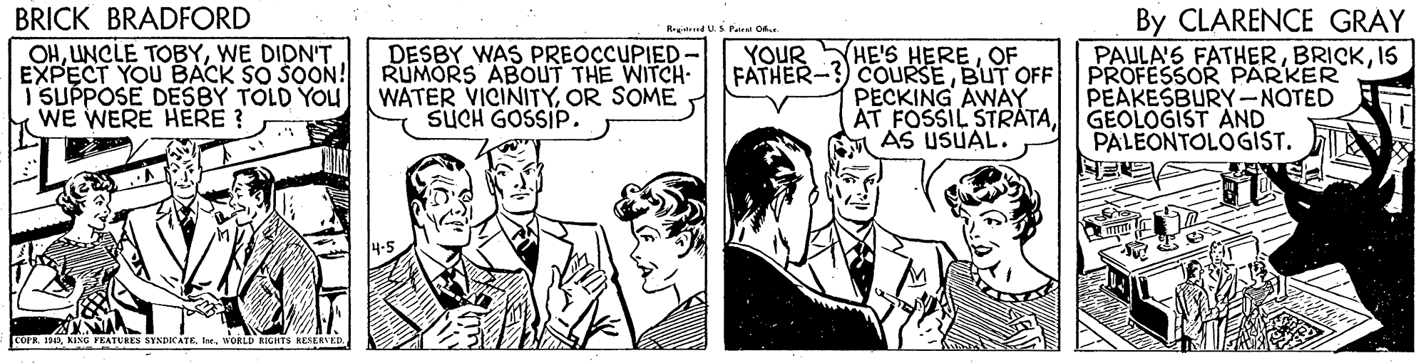 Illustration OCR: BRICK BRADFORD OHWE DIDN'T EXPECT YOU BACK SO SOON! I SUPPOSE DESBY TOLD YOU WE WERE HERE ? By CLARENCE GRÀY PAULA'S FATHER15 PROFESSOR PARKER PEAKESBURY-NOTED Registred US Pa O. DESBY WAS PREOCCUPIED RUMORS ABOUT THE WITCH. WATER VICINITYOR SOME SUCH GOSSIP. HE'S HEREOF COURSEBUT OFF PECKING AWAY AT FOSSIL STRATAGEOLOGIST AND YOUR FATHER- PALEONTOLOGIST. COPR. 1842WORLD RIGHTS RESERVED. BRICK BRADFORD OHUNCLE TOBYWE DIDN'T EXPECT YOU BACK SO SOON! I SUPPOSE DESBY TOLD YOU WE WERE HERE ? By CLARENCE GRÀY PAULA'S FATHER15 PROFESSOR PARKER PEAKESBURY-NOTED Registred US Pa O. DESBY WAS PREOCCUPIED RUMORS ABOUT THE WITCH. WATER VICINITYOR SOME SUCH GOSSIP. HE'S HEREOF COURSEBUT OFF PECKING AWAY AT FOSSIL STRATAGEOLOGIST AND YOUR FATHER- PALEONTOLOGIST. COPR. 1842KING FEATURES SYNDICATEWORLD RIGHTS RESERVED.