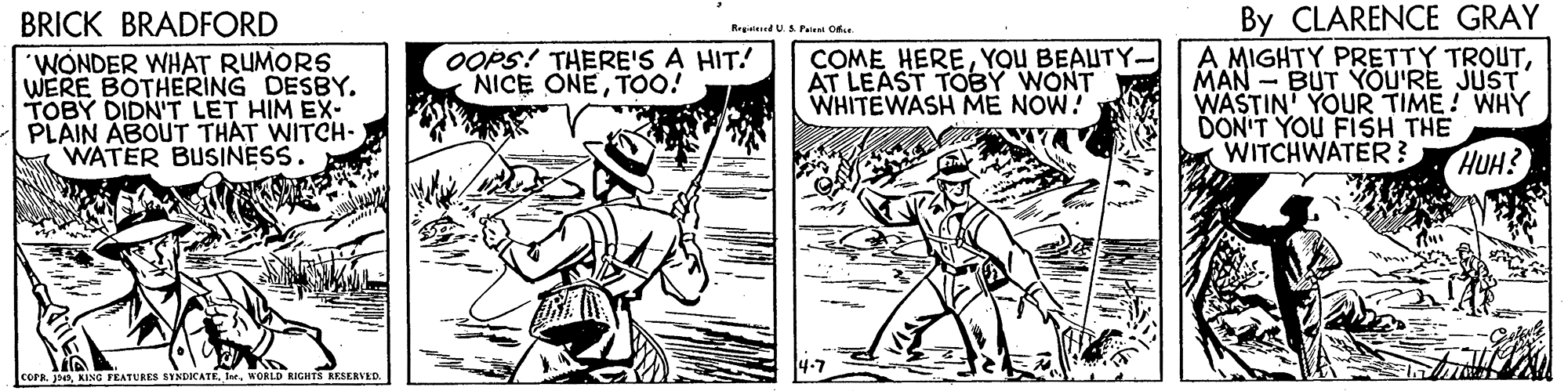 Art OCR: By CLARENCE GRAY A MIGHTY PRETTY TROUTMAN - BUT YOU'RE JUST WASTIN' YOUR TIME! WHY DON'T YOU FISH THE WITCHWATER? BRICK BRADFORD Regalered U.S Pate Or 'WONDER WHAT RUMORS WERE BOTHERING DESBY. TOBY DIDN'T LET HIM EX- PLAIN ABOUT THAT WITCH- WATER BUSINESS. OOPS! THERE'S A HIT! NICE ONET0! COME HEREYOU BEAUTY- AT LEAST TOEBY WONT WHITEWASH ME NOW! HUH? COFR jWORLD RIGHTS RESERVED By CLARENCE GRAY A MIGHTY PRETTY TROUTMAN - BUT YOU'RE JUST WASTIN' YOUR TIME! WHY DON'T YOU FISH THE WITCHWATER? BRICK BRADFORD Regalered U.S Pate Or 'WONDER WHAT RUMORS WERE BOTHERING DESBY. TOBY DIDN'T LET HIM EX- PLAIN ABOUT THAT WITCH- WATER BUSINESS. OOPS! THERE'S A HIT! NICE ONET0! COME HEREYOU BEAUTY- AT LEAST TOEBY WONT WHITEWASH ME NOW! HUH? COFR jKING FEATURES SYNDICATEWORLD RIGHTS RESERVED