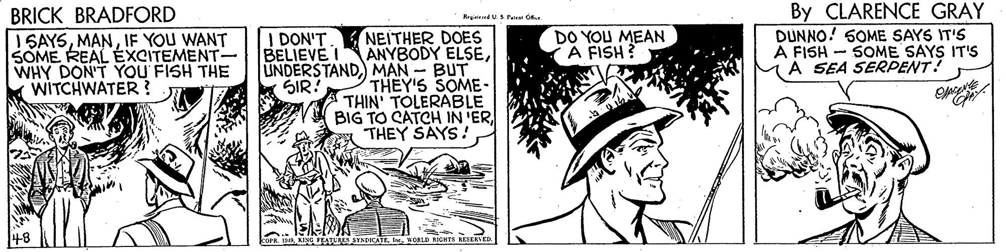 Line art OCR: BRICK BRADFORD I SAYSIF YOU WANT SOME REAL EXCITEMENT- WHY DON'T YOU FISH THE WITCHWATER ? By CLARENCE GRAY DUNNO! SOME SAYS IT'S A FISH - SOME SAYS IT'S A SEA SERPENT? Regianard US Paleal C NEITHER DOES ANYBODY ELSEMAN - BUT THEY'S SOME - THIN' TOLERABLE BIG TO CATCH IN 'ER THEY SAYS! I DON'T BELIEVE I DO YOU MEAN A FISH ? SIR! Op STNDOCATEWORLD RIGHTS RESERVED. BRICK BRADFORD I SAYSIF YOU WANT SOME REAL EXCITEMENT- WHY DON'T YOU FISH THE WITCHWATER ? By CLARENCE GRAY DUNNO! SOME SAYS IT'S A FISH - SOME SAYS IT'S A SEA SERPENT? Regianard US Paleal C NEITHER DOES ANYBODY ELSEMAN - BUT THEY'S SOME - THIN' TOLERABLE BIG TO CATCH IN 'ER THEY SAYS! I DON'T BELIEVE I DO YOU MEAN A FISH ? SIR! Op STNDOCATEWORLD RIGHTS RESERVED.