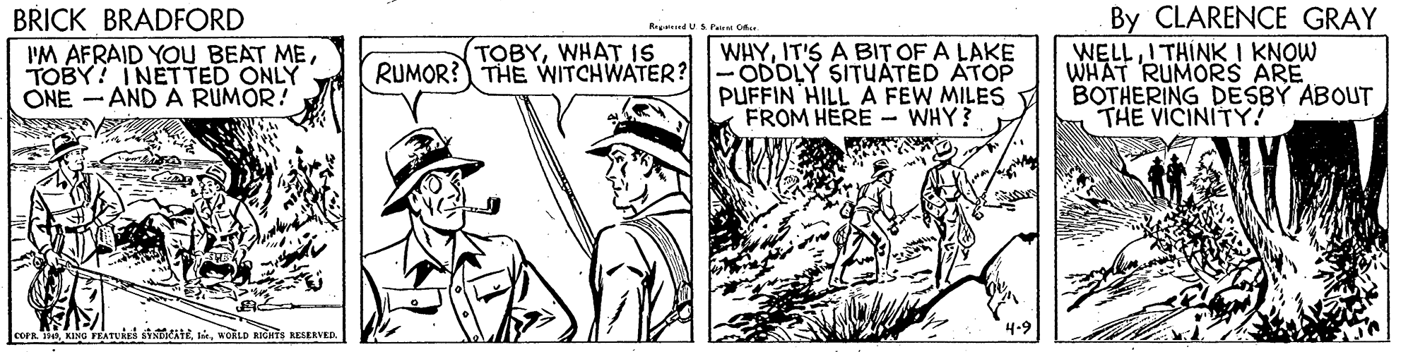 Parallel OCR: BRICK BRADFORD I'M AFRAID YOU BEAT METOBY! INETTED ONLY ONE - AND A RUMOR! By CLARENCE GRAY WELLI THINK I KNOW WHAT RUMORS ARE BOTHERING DESBY ABOUT THE VICINITY RegadUSPe Ofa. TOBYWHAT IS RUMOR? THE WITCHWATER? WHYIT'S A BIT OF A LAKE ODDLY SITUATED ATOP PUFFIN HILL A FEW MILES V FROM HERE - WHY? corR.wokio nGnTs RESERVED. BRICK BRADFORD I'M AFRAID YOU BEAT METOBY! INETTED ONLY ONE - AND A RUMOR! By CLARENCE GRAY WELLI THINK I KNOW WHAT RUMORS ARE BOTHERING DESBY ABOUT THE VICINITY RegadUSPe Ofa. TOBYWHAT IS RUMOR? THE WITCHWATER? WHYIT'S A BIT OF A LAKE ODDLY SITUATED ATOP PUFFIN HILL A FEW MILES V FROM HERE - WHY? corR.KING FEATUAS SYADIATEwokio nGnTs RESERVED.
