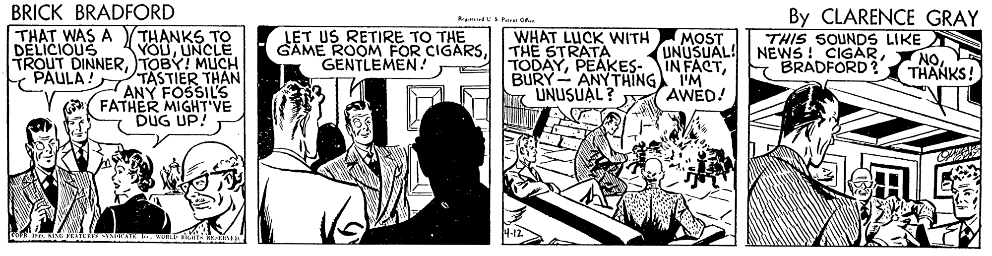 Illustration OCR: BRICK BRADFORD By CLARENCE GRAY SPana O.. THANKS TO YOUUNCLE TROUT DINNERTOBY! MUCH TASTIER THAN ANY FOSSIL'S FATHER MIGHT'VE DUG UP! THAT WAS A DELICIOUS LET US RETIRE TO THE GAME ROOM FOR CIGARSGENTLEMEN! WHAT LUCK WITH THE STRATA TODAYBURY- ANYTHING UNUSUAL? MOST THIS SOUNDS LIKE UNUSUAL! NEWS ! CIGARNO PAULA ! BRADFORD? THANKS! I'M AWED! BRICK BRADFORD By CLARENCE GRAY SPana O.. THANKS TO YOUUNCLE TROUT DINNERTOBY! MUCH TASTIER THAN ANY FOSSIL'S FATHER MIGHT'VE DUG UP! THAT WAS A DELICIOUS LET US RETIRE TO THE GAME ROOM FOR CIGARSGENTLEMEN! WHAT LUCK WITH THE STRATA TODAYPEAKES-IN FACTBURY- ANYTHING UNUSUAL? MOST THIS SOUNDS LIKE UNUSUAL! NEWS ! CIGARNO PAULA ! BRADFORD? THANKS! I'M AWED!