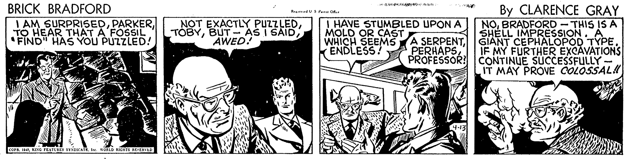 Fictional character OCR: BRICK BRADFORD By CLARENCE GRAY ReeuriedU S Pee Of I AM SURPRISEDTO HEAR THAT A FOSSIL "FIND" HAS YOU PUZZLED! NOT EXACTLY PUZZLEDAWED! I HAVE STUMBLED UPON A MOLD OR CAST WHICH SEEMS ENDLESS NOBRADFORD - THIS IS A SHELL IMPRESSION. A GIANT CEPHALOPOD TYPE. IF MY FURTHER EXCAVATIONS PROFESSOR! CONTINUE SUCCESSFULLY- IT MAY PROVE COLOSSAL!! A SERPENTPERHAPS coraI WORLD AGHTS REERVLD BRICK BRADFORD By CLARENCE GRAY ReeuriedU S Pee Of I AM SURPRISEDTO HEAR THAT A FOSSIL "FIND" HAS YOU PUZZLED! NOT EXACTLY PUZZLEDBUT- AS I SAIDAWED! I HAVE STUMBLED UPON A MOLD OR CAST WHICH SEEMS ENDLESS NOBRADFORD - THIS IS A SHELL IMPRESSION. A GIANT CEPHALOPOD TYPE. IF MY FURTHER EXCAVATIONS PROFESSOR! CONTINUE SUCCESSFULLY- IT MAY PROVE COLOSSAL!! A SERPENTPERHAPS coraKING FEATURES SYNDICATEI WORLD AGHTS REERVLD