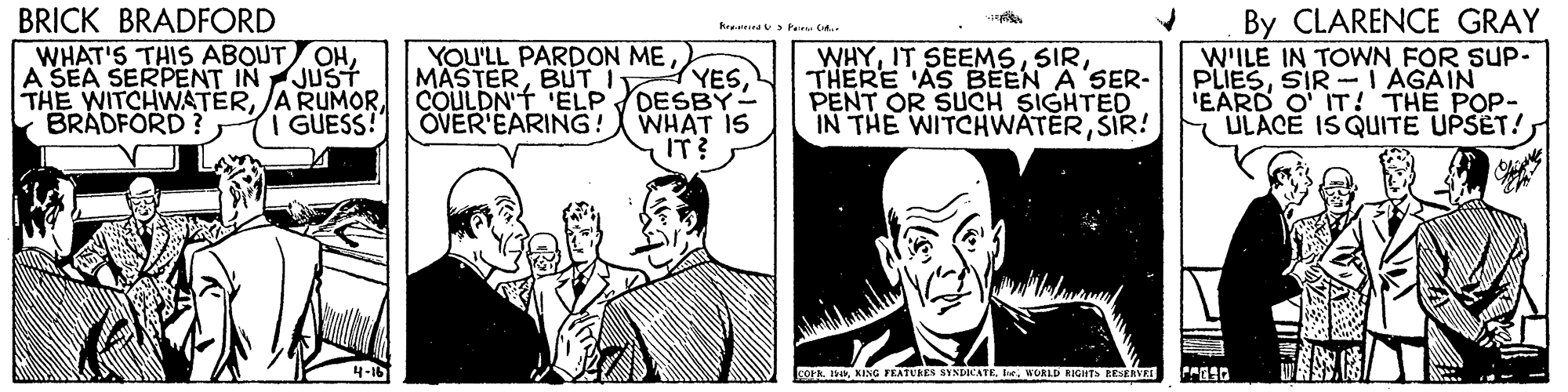 Art OCR: BRICK BRADFORD WHAT'S THIS ABOUT OHA SEA SERPENT IN JUST THE WITCHWATERBRADFORD? By CLARENCE GRAY W'ILE IN TOWN FOR SUP- PLIESSIR- I AGAIN IEARD O IT! THE POP- ULACE ISQUITE UPSET! hap > Peru C. YOU'LL PARDON ME MASTERBUT I COULDN'T 'ELP DESBY-- OVER'EARING! WHAT IS WHYTHERE 'AS EBEEN A SER- PENT OR SUCH SIGHTED IN THE WITCHWATERSIR! YESI GUESS! IT? FOr IKING FEATURES SINDICATE. Iw. WORLD RIGHTS ESERVEE BRICK BRADFORD WHAT'S THIS ABOUT OHA SEA SERPENT IN JUST THE WITCHWATERA RUMORBRADFORD? By CLARENCE GRAY W'ILE IN TOWN FOR SUP- PLIESSIR- I AGAIN IEARD O IT! THE POP- ULACE ISQUITE UPSET! hap > Peru C. YOU'LL PARDON ME MASTERBUT I COULDN'T 'ELP DESBY-- OVER'EARING! WHAT IS WHYIT SEEMSTHERE 'AS EBEEN A SER- PENT OR SUCH SIGHTED IN THE WITCHWATERSIR! YESI GUESS! IT? FOr IKING FEATURES SINDICATE. Iw. WORLD RIGHTS ESERVEE