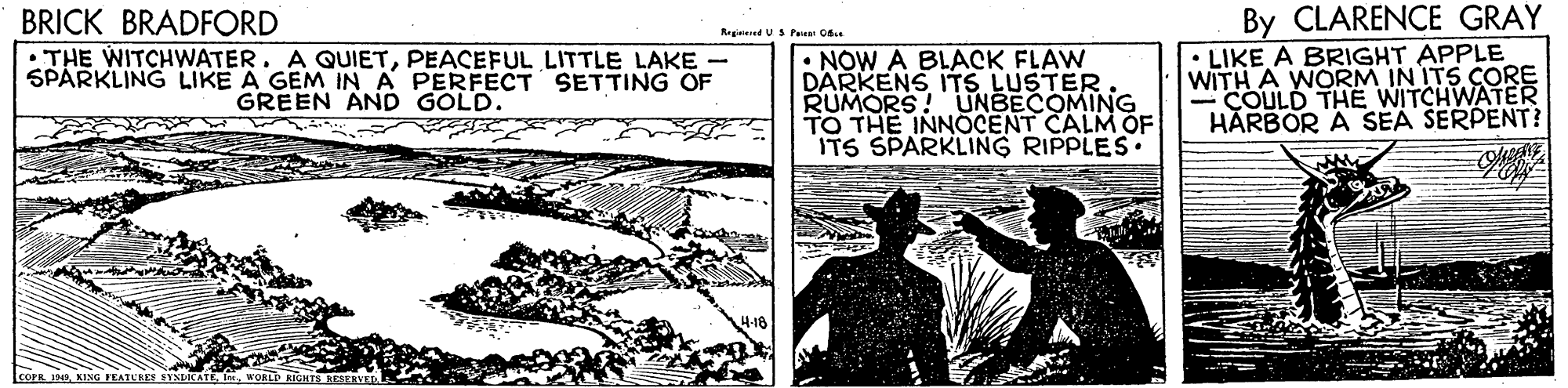 Slope OCR: By CLARENCE GRAY BRICK BRADFORD • THE WITCHWATER. A QUIETPEACEFUL LITTLE LAKE - SPARKLING LIKE A GEM IN A PERFECT SETTING OF Registeed US Pete Ofse : NOW A BLACK FLAW DARKENS ITS LUSTER RUMORS! UNBECOMING TO THE INNOCENT CALM OF ITS SPARKLING RIPPLES. LIKE A BRIGHT APPLE WITH A WORM IN ITS CORE COULD THE WITCHWATER HARBOR GREEN AND GOLD. SEA SERPENT? corn 190woRLn RIGHTS By CLARENCE GRAY BRICK BRADFORD • THE WITCHWATER. A QUIETPEACEFUL LITTLE LAKE - SPARKLING LIKE A GEM IN A PERFECT SETTING OF Registeed US Pete Ofse : NOW A BLACK FLAW DARKENS ITS LUSTER RUMORS! UNBECOMING TO THE INNOCENT CALM OF ITS SPARKLING RIPPLES. LIKE A BRIGHT APPLE WITH A WORM IN ITS CORE COULD THE WITCHWATER HARBOR GREEN AND GOLD. SEA SERPENT? corn 190KING IELATURES SYNDICATEwoRLn RIGHTS
