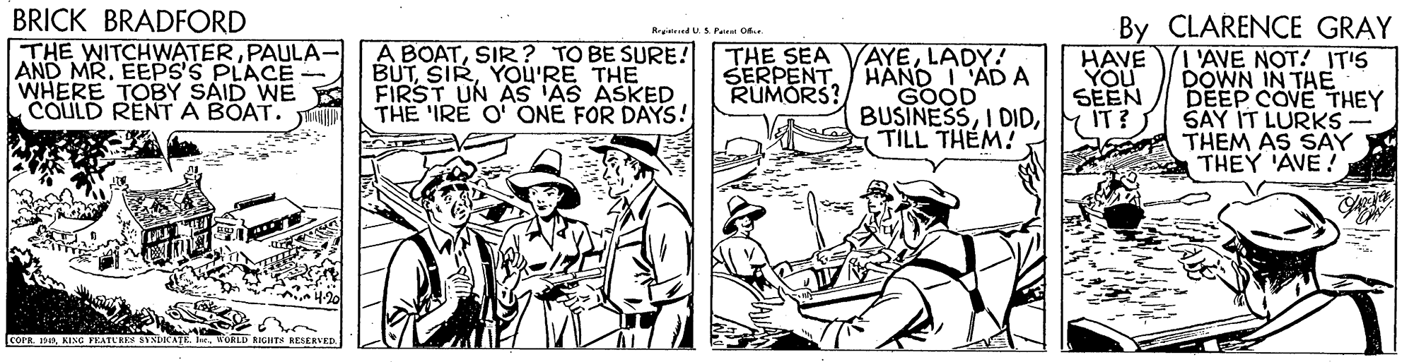 Illustration OCR: BRICK BRADFORD THE WITCHWATERPAULA- AND MR. EEPS'S PLACE - WHERE TOBY SAID WE COULD RENT A BOAT. Jin By CLARENCE GRAY T'AVE NOT! IT'S DOWN IN TAE DEEP COVE THEY SAY IT LURKS THEM AS SAY THEY 'AVE! RyedUSPairet O A BOATSIR? TO BE SURE! BUTYOU'RE THE FIRST UN AS 'AS ASKED THE 'IRE O' ONE FOR DAYS! AYELADY! SERPENTHAND I'AD A GOOD BUSINESSTILL THEM! THE SEA HAVE YOU SEEN IT? RUMORS? IcoPRbr. WORLE GHTS RESERVED BRICK BRADFORD THE WITCHWATERPAULA- AND MR. EEPS'S PLACE - WHERE TOBY SAID WE COULD RENT A BOAT. Jin By CLARENCE GRAY T'AVE NOT! IT'S DOWN IN TAE DEEP COVE THEY SAY IT LURKS THEM AS SAY THEY 'AVE! RyedUSPairet O A BOATSIR? TO BE SURE! BUTYOU'RE THE FIRST UN AS 'AS ASKED THE 'IRE O' ONE FOR DAYS! AYELADY! SERPENTHAND I'AD A GOOD BUSINESSI DIDTILL THEM! THE SEA HAVE YOU SEEN IT? RUMORS? IcoPRKING FEATUREN SINLICATEbr. WORLE GHTS RESERVED