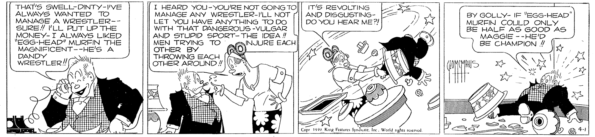 Black-and-white OCR: I HEARD YOU-YOU'RE NOT GOING TO MANAGE ANY WRESTLER-I'LL NOT LET YOU HAVE ANYTHING TO DO WITH THAT DANGEROUS-VULGAR AND STUPID SPORT-THE IDEA ! MEN TRYING TO OTHER BY THROWING EACH OTHER AROUND! IT'S REVOLTING AND DISGLUSTING- DO YOU HEAR ME?! THAT'S SWELL-DINTY-IVE ALWAYS WANTED TO MANAGE A WRESTLER-- SURE! I'LL PUT UP THE MONEY-I ALWAYS LIKED "EGG-HEAD" MURFIN THE MAGNIFICENT--HE'SA BY GOLLY- IF 'EGG-HEAD" MURFIN COULD ONLY BE HALF AS GOOD AS MAGGIE --HE'D BE CHAMPION ! INJURE EACH DANDY WRESTLER! M Copr 19 King Peatures SyndnateWorld ryhes reserved. I HEARD YOU-YOU'RE NOT GOING TO MANAGE ANY WRESTLER-I'LL NOT LET YOU HAVE ANYTHING TO DO WITH THAT DANGEROUS-VULGAR AND STUPID SPORT-THE IDEA ! MEN TRYING TO OTHER BY THROWING EACH OTHER AROUND! IT'S REVOLTING AND DISGLUSTING- DO YOU HEAR ME?! THAT'S SWELL-DINTY-IVE ALWAYS WANTED TO MANAGE A WRESTLER-- SURE! I'LL PUT UP THE MONEY-I ALWAYS LIKED "EGG-HEAD" MURFIN THE MAGNIFICENT--HE'SA BY GOLLY- IF 'EGG-HEAD" MURFIN COULD ONLY BE HALF AS GOOD AS MAGGIE --HE'D BE CHAMPION ! INJURE EACH DANDY WRESTLER! M Copr 19 King Peatures SyndnateWorld ryhes reserved.