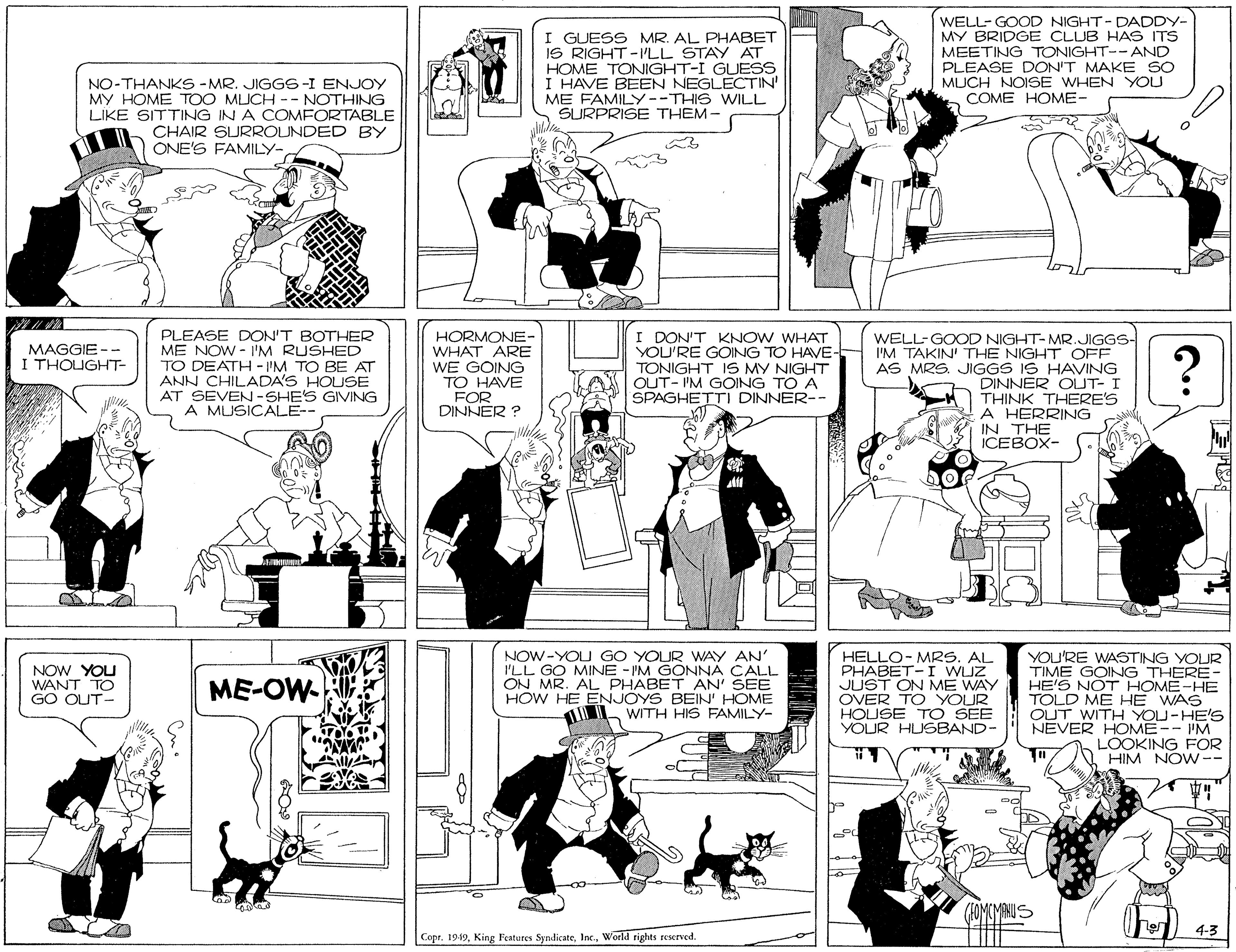 Black-and-white OCR: I GUESS MR. AL PHABET IS RIGHT-ILL STAY HOME TONIGHT-I GUESS I HAVE BEEN NEGLECTIN' ME FAMILY--THIS WILL SURPRISE THEM- WELL- GOOD NIGHT-DADDY- MY BRIDGE CLUB HAS ITS MEETING TONIGHT-- AND PLEASE DON'T MAKE SO MUCH NOISE WHEN YOU COME HOME- NO-THANKS - MR. JIGGS-I ENJOY MY HOME TOO MUCH -- NOTHING LIKE SITTING IN A COMFORTABLE CHAIR SURROUNDED BY ONE'S FAMILY- PLEASE DON'T BOTHER ME NOW - I'M RUSHED TO DEATH-I'M TO BE AT ANN CHILADA'S HOUSE AT SEVEN-SHE'S GIVING A MUSICALE-- HORMONE- WHAT ARE WE GOING TO HAVE FOR DINNER ? I DON'T KNOW WHAT YOU'RE GOING TO HAVE- TONIGHT 1S MY NIGHT OUT- I'M GOING TO A SPAGHETTI DINNER-- WELL-GOOD NIGHT-MR.JIGGS- I'M TAKIN' THE NIGHT OFF AS MRS. JIGGS IS HAVING DINNER OLUT- I THINK THERE'S A HERRING IN THE ICEBOX- MAGGIE I THOUGHT- ? - - NOW-YOU GO YOUR WAY AN' I'LL GO MINE - I'M GONNA CALL ON MR. AL PHABET AN' SEE HOW HE ENJOYS BEIN' HOME WITH HIS FAMILY- HELLO- MRS. AL PHABET-I WUZ JUST ON ME WAY OVER TO YOUR HOUSE TO SEE YOUR HUSBAND- YOU'RE WASTING YOUR TIME GOING THERE- HE'S NOT HOME-HE TOLD ME HE WAS OUT WITH YOU-HE'S NEVER HOME-- IM LOOKING FOR HIM NOW-- NOW YOU WANT TO GO OUT- ME-OW- %3D (HOMOYANUS 4-3 CoprWorld rights reserved. I GUESS MR. AL PHABET IS RIGHT-ILL STAY HOME TONIGHT-I GUESS I HAVE BEEN NEGLECTIN' ME FAMILY--THIS WILL SURPRISE THEM- WELL- GOOD NIGHT-DADDY- MY BRIDGE CLUB HAS ITS MEETING TONIGHT-- AND PLEASE DON'T MAKE SO MUCH NOISE WHEN YOU COME HOME- NO-THANKS - MR. JIGGS-I ENJOY MY HOME TOO MUCH -- NOTHING LIKE SITTING IN A COMFORTABLE CHAIR SURROUNDED BY ONE'S FAMILY- PLEASE DON'T BOTHER ME NOW - I'M RUSHED TO DEATH-I'M TO BE AT ANN CHILADA'S HOUSE AT SEVEN-SHE'S GIVING A MUSICALE-- HORMONE- WHAT ARE WE GOING TO HAVE FOR DINNER ? I DON'T KNOW WHAT YOU'RE GOING TO HAVE- TONIGHT 1S MY NIGHT OUT- I'M GOING TO A SPAGHETTI DINNER-- WELL-GOOD NIGHT-MR.JIGGS- I'M TAKIN' THE NIGHT OFF AS MRS. JIGGS IS HAVING DINNER OLUT- I THINK THERE'S A HERRING IN THE ICEBOX- MAGGIE I THOUGHT- ? - - NOW-YOU GO YOUR WAY AN' I'LL GO MINE - I'M GONNA CALL ON MR. AL PHABET AN' SEE HOW HE ENJOYS BEIN' HOME WITH HIS FAMILY- HELLO- MRS. AL PHABET-I WUZ JUST ON ME WAY OVER TO YOUR HOUSE TO SEE YOUR HUSBAND- YOU'RE WASTING YOUR TIME GOING THERE- HE'S NOT HOME-HE TOLD ME HE WAS OUT WITH YOU-HE'S NEVER HOME-- IM LOOKING FOR HIM NOW-- NOW YOU WANT TO GO OUT- ME-OW- %3D (HOMOYANUS 4-3 CoprKing Festures SyndicateWorld rights reserved.