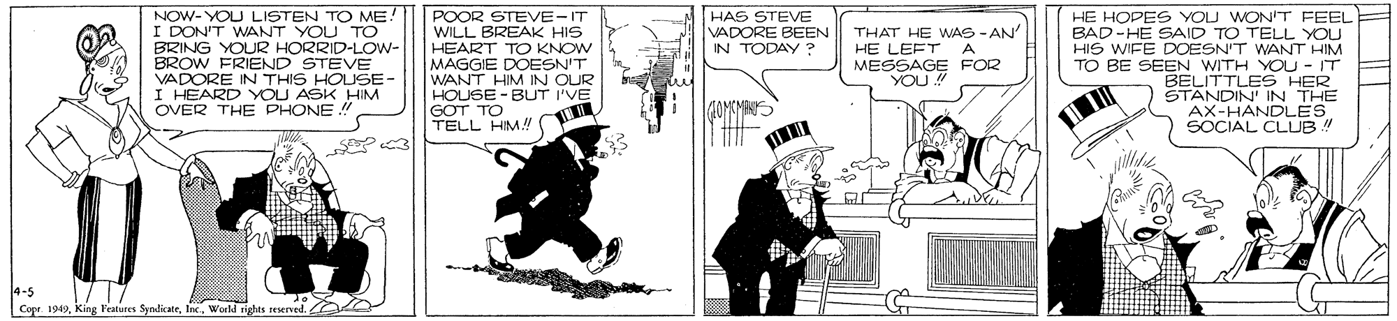 Humour OCR: POOR STEVE-IT WILL BREAK HIS HEART TO KNOW MAGGIE DOESN'T WANT HIM IN OUR HOUSE - BUT I'VE GOT TO TELL HM! HAS STEVE VADORE BEEN IN TODAY ? NOW- YOU LISTEN TO ME I DON'T WANT YOU TO BRING YOUR HORRID-LOW- BROW FRIEND STEVE VADORE IN THIS HOUSE- I HEARD YOU ASK HIM OVER THE PHONE ! THAT HE WAS - AN' HE LEFT A MESSAGE FOR YOU HE HOPES YOU WON'T FEEL BAD-HE SAID TO TELL YOU HIS WIFE DOESN'T WANT HIM TO BE SEEN WITH YOU - IT BELITTLES HER STANDIN IN THE AX-HANDLES SOCIAL CLUB ! 40MKMEN ?? 4-5 Copr. 1949World rights reserved. POOR STEVE-IT WILL BREAK HIS HEART TO KNOW MAGGIE DOESN'T WANT HIM IN OUR HOUSE - BUT I'VE GOT TO TELL HM! HAS STEVE VADORE BEEN IN TODAY ? NOW- YOU LISTEN TO ME I DON'T WANT YOU TO BRING YOUR HORRID-LOW- BROW FRIEND STEVE VADORE IN THIS HOUSE- I HEARD YOU ASK HIM OVER THE PHONE ! THAT HE WAS - AN' HE LEFT A MESSAGE FOR YOU HE HOPES YOU WON'T FEEL BAD-HE SAID TO TELL YOU HIS WIFE DOESN'T WANT HIM TO BE SEEN WITH YOU - IT BELITTLES HER STANDIN IN THE AX-HANDLES SOCIAL CLUB ! 40MKMEN ?? 4-5 Copr. 1949King Features SyndicateWorld rights reserved.