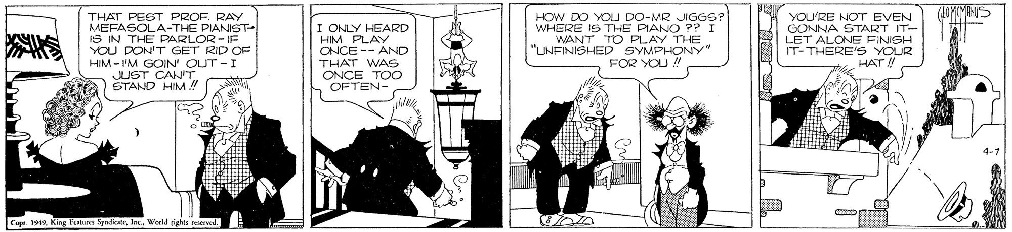 Design OCR: THAT PEST PROF. RAY MEFASOLA-THE PIANST- IS IN THE PARLOR- IF YOU DON'T GET RID OF HIM - I'M GOIN' OUT - I JUST CANT. STAND HIM ! HOW DO YOU DO-MR JIGGS? WHERE IS THE PIANO ?? I WANT TO PLAY THE "UNFINISHED SYMPHONY" FOR YOU ! YOU'RE NOT EVEN GONNA START IT- LET ALONE FINISH IT- THERE'S YOUR HAT ! I ONLY HEARD HIM PLAY ONCE -- AND THAT WAS ONCE TOO OFTEN- 4-7 Copt 1949Inc. World rights reserved. THAT PEST PROF. RAY MEFASOLA-THE PIANST- IS IN THE PARLOR- IF YOU DON'T GET RID OF HIM - I'M GOIN' OUT - I JUST CANT. STAND HIM ! HOW DO YOU DO-MR JIGGS? WHERE IS THE PIANO ?? I WANT TO PLAY THE "UNFINISHED SYMPHONY" FOR YOU ! YOU'RE NOT EVEN GONNA START IT- LET ALONE FINISH IT- THERE'S YOUR HAT ! I ONLY HEARD HIM PLAY ONCE -- AND THAT WAS ONCE TOO OFTEN- 4-7 Copt 1949King Features SyndicateInc. World rights reserved.