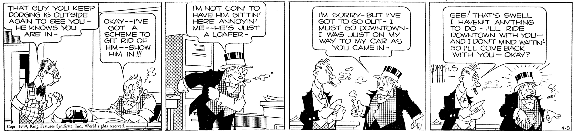 Conversation OCR: THAT GUY YOU KEEP DODGING IS OUTSIDE AGAIN TO SEE YOU - S HE KNO WS YOU ARE IN - OKAY--I'VE GOT A SCHEME TO GIT RID OF HIM --SHOW HIM IN ! I'M NOT GOIN' TO HAVE HIM SITTIN HERE ANNOYIN ME--HE'S JUST A LOAFER- IM GORRY-BUT I'VE GOT TO GO OUT- I MUST GO DOWNTOWN- I WAS JUST ON MY WAY TO MY CAR AS YOU CAME IN- GEE! THAT'S SWELL I HAVENIT ANYTHING TO DO - I'LL RIDE DOWNTOWN WITH YOU- AND I DONIT MIND WAITIN SO I'LL COME BACK WITH YOU- OKAY? Copr 194Inc. World rights reserved. THAT GUY YOU KEEP DODGING IS OUTSIDE AGAIN TO SEE YOU - S HE KNO WS YOU ARE IN - OKAY--I'VE GOT A SCHEME TO GIT RID OF HIM --SHOW HIM IN ! I'M NOT GOIN' TO HAVE HIM SITTIN HERE ANNOYIN ME--HE'S JUST A LOAFER- IM GORRY-BUT I'VE GOT TO GO OUT- I MUST GO DOWNTOWN- I WAS JUST ON MY WAY TO MY CAR AS YOU CAME IN- GEE! THAT'S SWELL I HAVENIT ANYTHING TO DO - I'LL RIDE DOWNTOWN WITH YOU- AND I DONIT MIND WAITIN SO I'LL COME BACK WITH YOU- OKAY? Copr 194King Features SyndicateInc. World rights reserved.