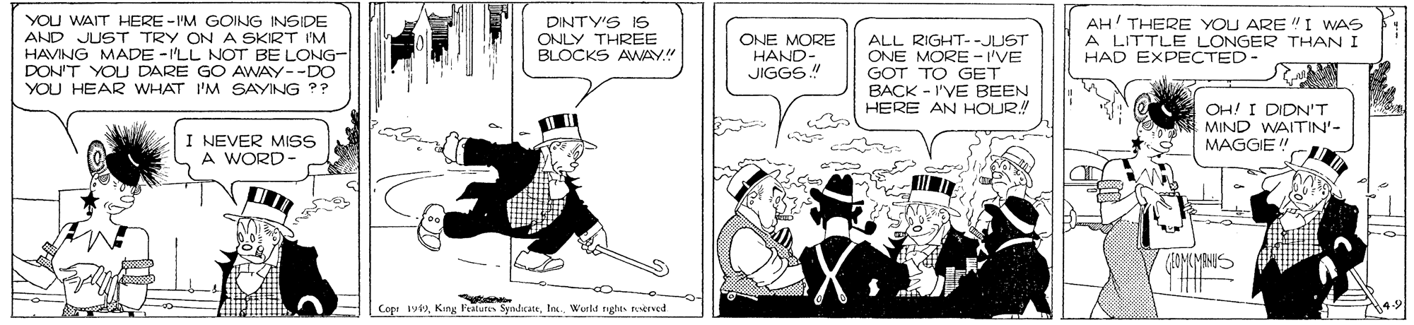 Illustration OCR: YOU WAIT HERE -I'M GOING INSIDE AND JUST TRY ON A SKIRT I'M HAVING MADE - I'LL NOT BE LONG- DON'T YOU DARE GO AWAY--DO DINTY'S IS ONLY THREE BLOCKS AWAY." ONE MORE HAND- JIGGS.! ALL RIGHT--JUST ONE MORE -I'VE GOT TO GET BACK - I'VE BEEN HERE AN HOUR! AH' THERE YOU ARE "I WAS A LITTLE LONGER THAN I HAD EXPECTED- YOU HEAR WHAT I'M SAYING ?? OH! I DIDN'T MIND WAITIN'- MAGGIE ! I NEVER MISS A WORD- Cope 19Wurld tights trved YOU WAIT HERE -I'M GOING INSIDE AND JUST TRY ON A SKIRT I'M HAVING MADE - I'LL NOT BE LONG- DON'T YOU DARE GO AWAY--DO DINTY'S IS ONLY THREE BLOCKS AWAY." ONE MORE HAND- JIGGS.! ALL RIGHT--JUST ONE MORE -I'VE GOT TO GET BACK - I'VE BEEN HERE AN HOUR! AH' THERE YOU ARE "I WAS A LITTLE LONGER THAN I HAD EXPECTED- YOU HEAR WHAT I'M SAYING ?? OH! I DIDN'T MIND WAITIN'- MAGGIE ! I NEVER MISS A WORD- Cope 19King Features SyndicateWurld tights trved