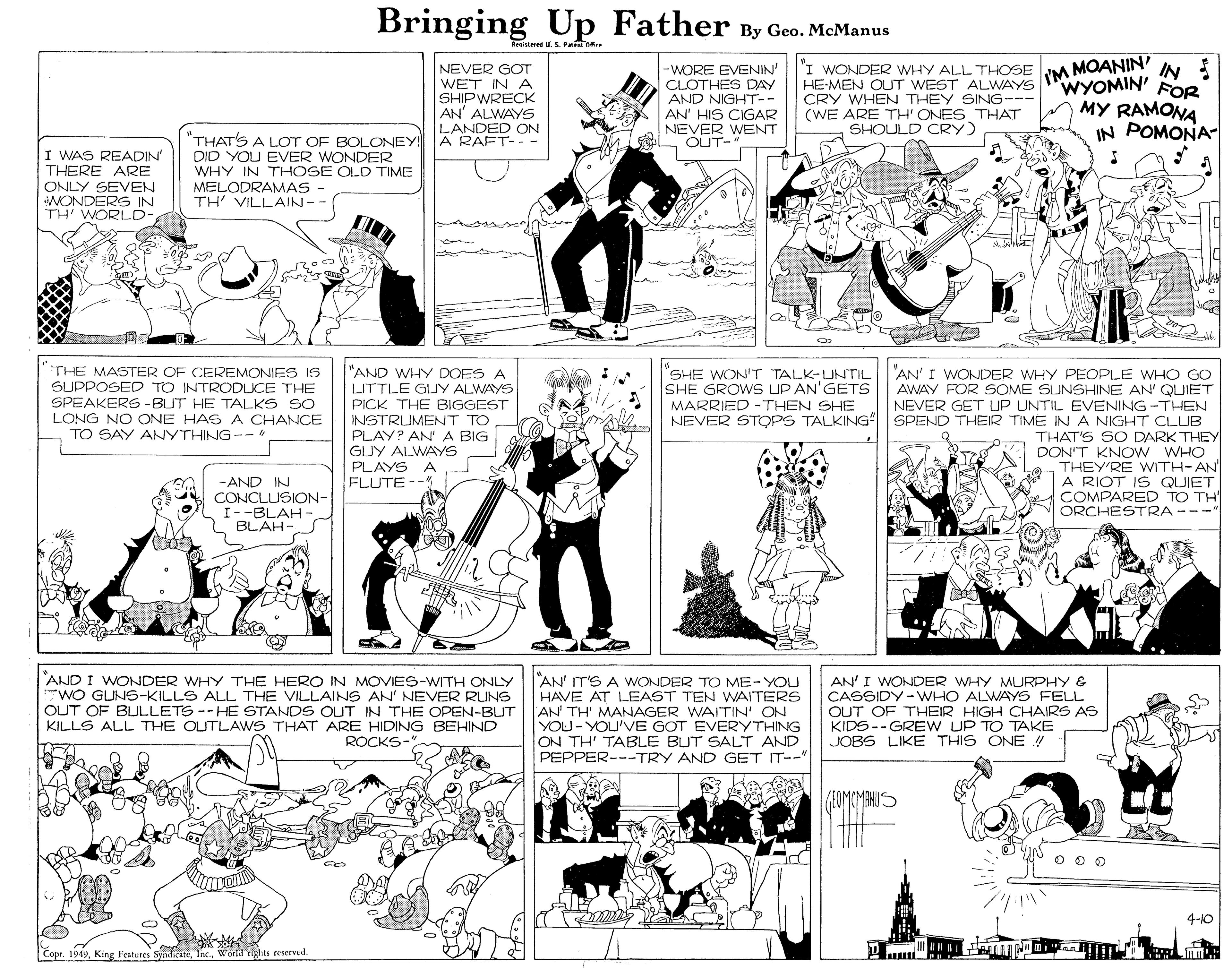 Fiction OCR: Bringing Up Father By Geo. McManus Krantered U.S. Patn O YM MOANIN IN WYOMIN' FOR NEVER GOT WET IN A SHIPWRECK AN' ALWAYS LANDED ON A RAFT-- - -WORE EVENIN' CLOTHES DAY AND NIGHT-- AN' HIS CIGAR NEVER WENT OUT-" I WONDER WHY ALL THOSE HE-MEN OUT WEST ALWAYS CRY WHEN THEY SING-- (WE ARE TH' ONES THAT SHOULD CRY) MY RAMONA IN POMONA- "THATS A LOT OF BOLONEY! DID YOU EVER WONDER WHY IN THOSE OLD TIME MELODRAMAS TH VILLAIN-- I WAS READIN' THERE ARE ONLY SEVEN WONDERS IN TH' WORLD- THE MASTER OF CEREMONIES IS SUPPOSED TO INTRODUCE THE SPEAKERS -BUT HE TALKS SO LONG NO ONE HAS A CHANCE TO SAY ANYTHING -- "AND WHY DOES A LITTLE GUY ALWAYS PICK THE BIGGEST INSTRUMENT TO PLAY? AN' A BIG GUY ALWAYS PLAYS A FLUTE "SHE WON'T TALK-UNTIL SHE GROWS UP AN'GETS MARRIED -THEN SHE "AN' I WONDER WHY PEOPLE WHO GO AWAY FOR SOME SUNSHINE AN' QUIET NEVER GET UP UNTIL EVENING -THHEN NEVER STOPS TALKING° SPEND THEIR TIME IN A NIGHT CLLUB THAT'S SO DARK THEY DON'T KNOW WHO THEY'RE WITH-AN A RIOT IS QUIET COMPARED TO TH ORCHESTRA---" -AND IN CONCLUSION- I--BLAH BLAH- FLUTE-- AND I WONDER WHY THE HERO IN MOVIES-WITH ONLY WO GUNS-KILLS ALL THE VILLAINS AN' NEVER RUNS OUT OF BLULLETS --HE STANDS OUT IN THE OPEN-BUT KILLS ALL THE OUTLAWS THAT ARE HIDING BEHIND "AN' IT'S A WONDER TO ME-YOU HAVE AT LEAST TEN WAITERS AN TH' MANAGER WAITIN' ON YOU-YOU'VE GOT EVERYTHING ON TH' TABLE BUT SALT AND PEPPER---TRY AND GET IT-- AN'I WONDER WHY MURPHY & CASSIDY-WHO ALWAYS FELL OUT OF THEIR HIGH CHAIRS AS KIDS-- GREW UP TO TAKE JOBS LIKE THIS ONE ! ROCKS-" 4-10 Lopr. 194)Workd rights reservel. Bringing Up Father By Geo. McManus Krantered U.S. Patn O YM MOANIN IN WYOMIN' FOR NEVER GOT WET IN A SHIPWRECK AN' ALWAYS LANDED ON A RAFT-- - -WORE EVENIN' CLOTHES DAY AND NIGHT-- AN' HIS CIGAR NEVER WENT OUT-" I WONDER WHY ALL THOSE HE-MEN OUT WEST ALWAYS CRY WHEN THEY SING-- (WE ARE TH' ONES THAT SHOULD CRY) MY RAMONA IN POMONA- "THATS A LOT OF BOLONEY! DID YOU EVER WONDER WHY IN THOSE OLD TIME MELODRAMAS TH VILLAIN-- I WAS READIN' THERE ARE ONLY SEVEN WONDERS IN TH' WORLD- THE MASTER OF CEREMONIES IS SUPPOSED TO INTRODUCE THE SPEAKERS -BUT HE TALKS SO LONG NO ONE HAS A CHANCE TO SAY ANYTHING -- "AND WHY DOES A LITTLE GUY ALWAYS PICK THE BIGGEST INSTRUMENT TO PLAY? AN' A BIG GUY ALWAYS PLAYS A FLUTE "SHE WON'T TALK-UNTIL SHE GROWS UP AN'GETS MARRIED -THEN SHE "AN' I WONDER WHY PEOPLE WHO GO AWAY FOR SOME SUNSHINE AN' QUIET NEVER GET UP UNTIL EVENING -THHEN NEVER STOPS TALKING° SPEND THEIR TIME IN A NIGHT CLLUB THAT'S SO DARK THEY DON'T KNOW WHO THEY'RE WITH-AN A RIOT IS QUIET COMPARED TO TH ORCHESTRA---" -AND IN CONCLUSION- I--BLAH BLAH- FLUTE-- AND I WONDER WHY THE HERO IN MOVIES-WITH ONLY WO GUNS-KILLS ALL THE VILLAINS AN' NEVER RUNS OUT OF BLULLETS --HE STANDS OUT IN THE OPEN-BUT KILLS ALL THE OUTLAWS THAT ARE HIDING BEHIND "AN' IT'S A WONDER TO ME-YOU HAVE AT LEAST TEN WAITERS AN TH' MANAGER WAITIN' ON YOU-YOU'VE GOT EVERYTHING ON TH' TABLE BUT SALT AND PEPPER---TRY AND GET IT-- AN'I WONDER WHY MURPHY & CASSIDY-WHO ALWAYS FELL OUT OF THEIR HIGH CHAIRS AS KIDS-- GREW UP TO TAKE JOBS LIKE THIS ONE ! ROCKS-" 4-10 Lopr. 194)King Features SyndicateWorkd rights reservel.