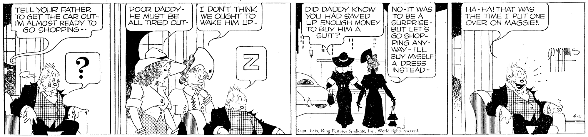 Illustration OCR: TELL YOUR FATHER TO GET THE CAR OUT- I'M ALMOST READY TO GO SHOPPING POOR DADDY- HE MLIST BE ALL TIRED OLIT- I DON'T THINK WE OUGHT TO WAKE HIM LIP- DID DADDY KNOW YOU HAD SAVED UP ENOUGH MONEY TO BUY HIM A SUIT? HA-HA! THAT WAS THE TIME I PUT ONE OVER ON MAGGIE! NO-IT WAS TO BE A SURPRISE BUT LET'S GO SHOP- PING ANY- WAY - I'LL BLJY MYSELF A DRESS INSTEAD- 4-11 opr. 19W'orld tides nIut TELL YOUR FATHER TO GET THE CAR OUT- I'M ALMOST READY TO GO SHOPPING POOR DADDY- HE MLIST BE ALL TIRED OLIT- I DON'T THINK WE OUGHT TO WAKE HIM LIP- DID DADDY KNOW YOU HAD SAVED UP ENOUGH MONEY TO BUY HIM A SUIT? HA-HA! THAT WAS THE TIME I PUT ONE OVER ON MAGGIE! NO-IT WAS TO BE A SURPRISE BUT LET'S GO SHOP- PING ANY- WAY - I'LL BLJY MYSELF A DRESS INSTEAD- 4-11 opr. 19King l'eatuns Snd eW'orld tides nIut