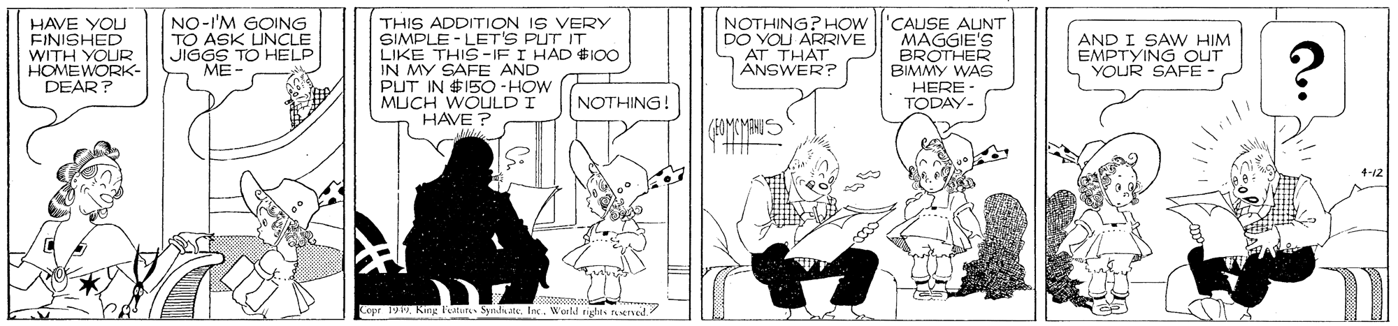 Parallel OCR: HAVE YOU FINISHED WITH YOUR HOMEWORK- DEAR? NO-'M GOING TO ASK UNCLE JIGGS TO HELP ME- THIS ADDITION IS VERY SIMPLE - LET'S PUT IT LIKE THIS-IF I HAD $I00 IN MY SAFE AND PUT IN $15O-HOW MUCH WOULD I HAVE ? NOTHING? HOW DO YOU ARRIVE 'CAUSE AINT MAGGIE'S BROTHER BIMMY WAS HERE - TODAY- AND I SAW HIM EMPTYING OUT YOUR SAFE - ANSWER? NOTHING! (EOMEMANIS Copr 1919World rights reeno HAVE YOU FINISHED WITH YOUR HOMEWORK- DEAR? NO-'M GOING TO ASK UNCLE JIGGS TO HELP ME- THIS ADDITION IS VERY SIMPLE - LET'S PUT IT LIKE THIS-IF I HAD $I00 IN MY SAFE AND PUT IN $15O-HOW MUCH WOULD I HAVE ? NOTHING? HOW DO YOU ARRIVE 'CAUSE AINT MAGGIE'S BROTHER BIMMY WAS HERE - TODAY- AND I SAW HIM EMPTYING OUT YOUR SAFE - ANSWER? NOTHING! (EOMEMANIS Copr 1919King Feturs SyndateWorld rights reeno