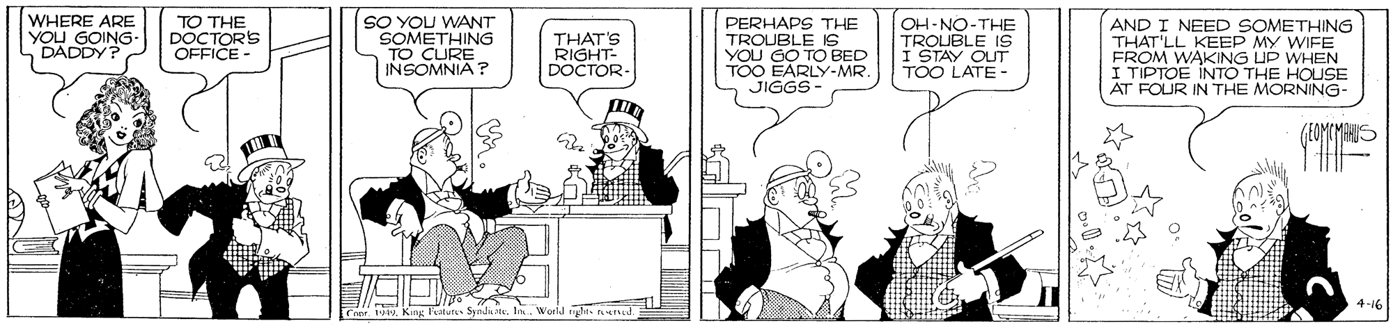 Conversation OCR: WHERE ARE YOU GOING- DADDY? TO THE DOCTORS OFFICE SO YOU WANT SOMETHING TO CURE INSOMNIA ? THAT'S RIGHT- DOCTOR PERHAPS THE TROUBLE IS YOU GO TO BED TOO EARLY-MR. JIGGS- OH-NO-THE TROLUBLE 1S I STAY OUT TOO LATE- AND I NEED SOMETHING THAT'LL KEEP MY WIFE FROM WAKING UP WHEN I TIPTOE INTO THE HOUSE AT FOUR IN THE MORNING- 4-16 1 King Faturss Syndtelo. World ght ed WHERE ARE YOU GOING- DADDY? TO THE DOCTORS OFFICE SO YOU WANT SOMETHING TO CURE INSOMNIA ? THAT'S RIGHT- DOCTOR PERHAPS THE TROUBLE IS YOU GO TO BED TOO EARLY-MR. JIGGS- OH-NO-THE TROLUBLE 1S I STAY OUT TOO LATE- AND I NEED SOMETHING THAT'LL KEEP MY WIFE FROM WAKING UP WHEN I TIPTOE INTO THE HOUSE AT FOUR IN THE MORNING- 4-16 1 King Faturss Syndtelo. World ght ed