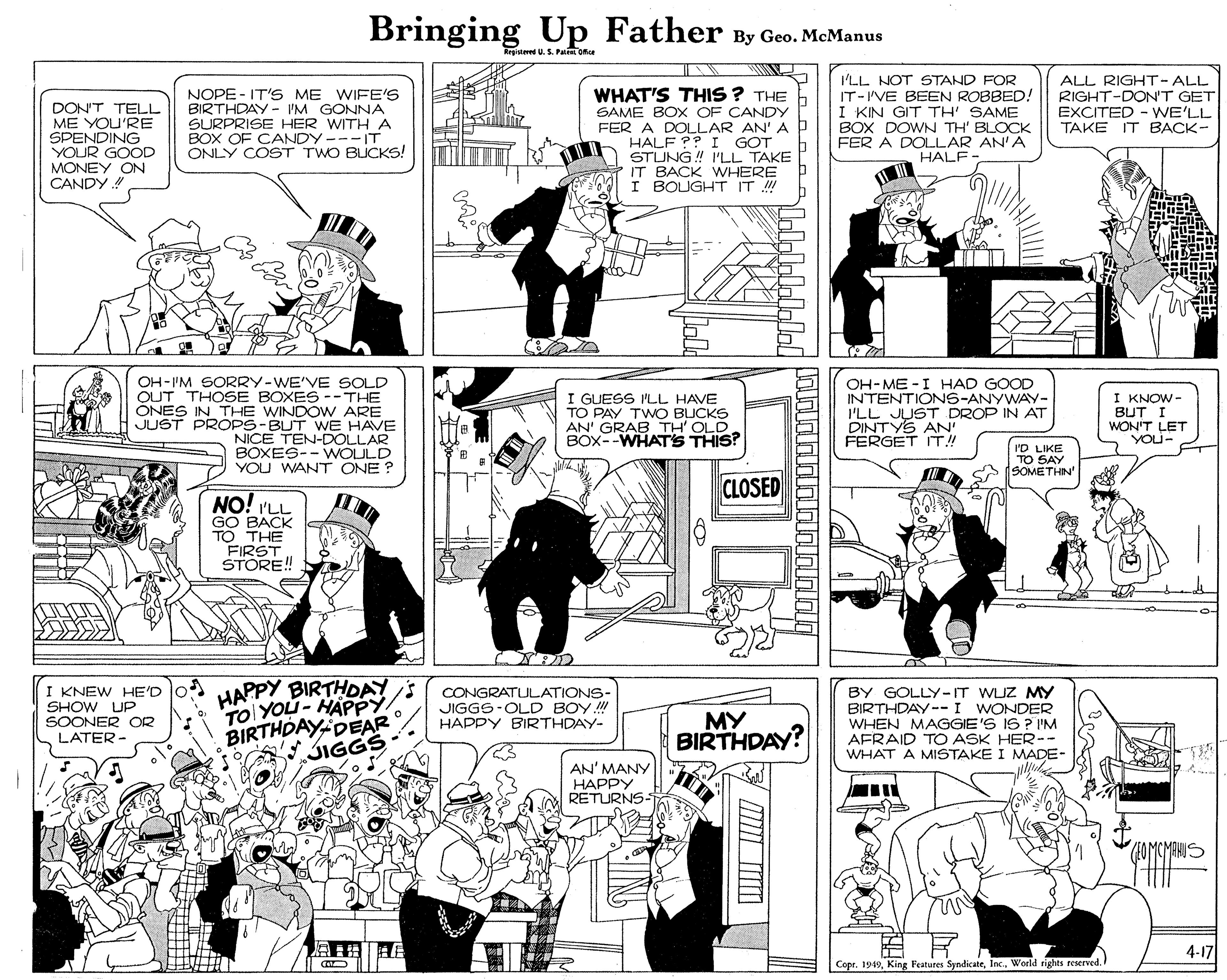 Parallel OCR: Bringing Up Father By Geo. McManus Rrgistered U.S. Patr Ofce I'LL NOT STAND FOR IT-I'VE BEEN ROBBED! I KIN GIT TH' SAME BOX DOWN TH' BLOCK FER A DOLLAR AN'A HALF ALL RIGHT-ALL RIGHT-DON'T GET EXCITED - WE'LL ???? IT B???- WHAT'S THIS ? THE DON'T TELL ME YOU'RE SPENDING YOUR GOOD MONEY ON CANDY ! NOPE - IT'S ME WIFE'S BIRTHDAY - IM GONNA SURPRISE HER WITH A BOX OF CANDY ---IT ONLY COST TWO BICKS! SAME BOX OF CANDYY FER A DOLLAR AN' A HALF ?? I GOT STUNG ! I'LL TAKE IT BACK WHERE I BOUGHT IT ! OH-I'M SORRY-WE'VE SOLD OUT THOSE BOXES --THE ONES IN THE WINDOW ARE JUST PROPS-BUT WE HAVE NICE TEN-DOLLAR BOXES-- WOULD YOU WANT ONE ? I GUESS I'LL HAVE TO PAY TWO BLUCKS AN' GRAB TH' OLD BOX--WHATS THIS? OH-ME -I HAD GOOD INTENTIONS-ANYWAY- ILL JUST DROP IN AT DINTYS AN' FERGET IT! I KNOW - BUT I WON'T LET YOU- I'D LIKE SOMETHIN CLOSED NO! I'LL GO BACK TO THE FIRST STORE! I KNEW HE'D SHOW UP SOONER OR LATER- HAPPY BIRTHDAY s TO YOU- HAPPY BIRTHDAY DEAR CONGRATULATIONS- JIGGS-OLD BOY.! HAPPY BIRTHDAY- BY GOLLY-IT WUZ MY BIRTHDAY--I WONDER WHEN MAGGIE'S IS ? I'M AFRAID TO ASK HER-- WHAT A MISTAKE I MADE- ?? BIRTHDAY? JIGGS AN' MANY ??P?? RETURNS- 4-17 Copr. 1949World rights reserved. LOLilolololololololololi Bringing Up Father By Geo. McManus Rrgistered U.S. Patr Ofce I'LL NOT STAND FOR IT-I'VE BEEN ROBBED! I KIN GIT TH' SAME BOX DOWN TH' BLOCK FER A DOLLAR AN'A HALF ALL RIGHT-ALL RIGHT-DON'T GET EXCITED - WE'LL ???? IT B???- WHAT'S THIS ? THE DON'T TELL ME YOU'RE SPENDING YOUR GOOD MONEY ON CANDY ! NOPE - IT'S ME WIFE'S BIRTHDAY - IM GONNA SURPRISE HER WITH A BOX OF CANDY ---IT ONLY COST TWO BICKS! SAME BOX OF CANDYY FER A DOLLAR AN' A HALF ?? I GOT STUNG ! I'LL TAKE IT BACK WHERE I BOUGHT IT ! OH-I'M SORRY-WE'VE SOLD OUT THOSE BOXES --THE ONES IN THE WINDOW ARE JUST PROPS-BUT WE HAVE NICE TEN-DOLLAR BOXES-- WOULD YOU WANT ONE ? I GUESS I'LL HAVE TO PAY TWO BLUCKS AN' GRAB TH' OLD BOX--WHATS THIS? OH-ME -I HAD GOOD INTENTIONS-ANYWAY- ILL JUST DROP IN AT DINTYS AN' FERGET IT! I KNOW - BUT I WON'T LET YOU- I'D LIKE SOMETHIN CLOSED NO! I'LL GO BACK TO THE FIRST STORE! I KNEW HE'D SHOW UP SOONER OR LATER- HAPPY BIRTHDAY s TO YOU- HAPPY BIRTHDAY DEAR CONGRATULATIONS- JIGGS-OLD BOY.! HAPPY BIRTHDAY- BY GOLLY-IT WUZ MY BIRTHDAY--I WONDER WHEN MAGGIE'S IS ? I'M AFRAID TO ASK HER-- WHAT A MISTAKE I MADE- ?? BIRTHDAY? JIGGS AN' MANY ??P?? RETURNS- 4-17 Copr. 1949King Features SyndicateWorld rights reserved. LOLilolololololololololi