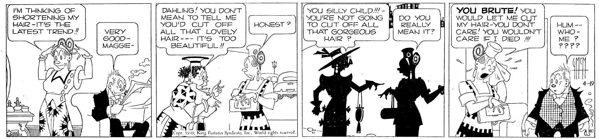 Comics OCR: I'M THINKING OF SHORTENING MY HAIR -IT'S THE LATEST TREND! DAHLING! YOU DON'T MEAN TO TELL ME YOU'D CUT OFF ALL THAT LOVELY HAIR --- IT'S TOO BEAUTIFUL! YOU SILLY CHILD!!!- YOU'RE NOT GOING TO CUT OFE ALL THAT GORGEOUS HAIR YOU BRUTE! YOU WOULD LET ME CUT MY HAIR-YOU DONT CARE! YOU WOULDN'T CARE IF I DIED ! DO YOU REALLY MEAN IT? HONEST ? VERY GOOD- MAGGIE- HUM -- WHO- ME ? ???? 4-19 Copr. 199InK. World rights reerved. I'M THINKING OF SHORTENING MY HAIR -IT'S THE LATEST TREND! DAHLING! YOU DON'T MEAN TO TELL ME YOU'D CUT OFF ALL THAT LOVELY HAIR --- IT'S TOO BEAUTIFUL! YOU SILLY CHILD!!!- YOU'RE NOT GOING TO CUT OFE ALL THAT GORGEOUS HAIR YOU BRUTE! YOU WOULD LET ME CUT MY HAIR-YOU DONT CARE! YOU WOULDN'T CARE IF I DIED ! DO YOU REALLY MEAN IT? HONEST ? VERY GOOD- MAGGIE- HUM -- WHO- ME ? ???? 4-19 Copr. 199King Ptuts SndicateInK. World rights reerved.