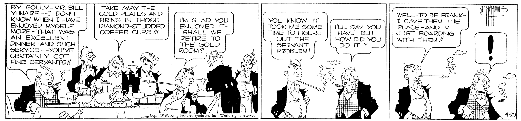 Parallel OCR: BY GOLLY-MR. BILL YUNAIRE --I DON'T KNOW WHEN I HAVE ENJOYED MYSELF MORE -THAT WAS AN EXCELLENT DINNER-AND SUCH SERVICE -YOU'VE CERTAINLY GOT FINE SERVANTS! TAKE AWAY THE GOLD PLATES AND I'M GLAD YOU ENJOYED IT- SHALL WE RETIRE TO THE GOLD ROOM? WELL-TO BE FRANK- I GAVE THEM THE PLACE -AND I'M JUST BOARDING WITH THEM ! BRING IN THOSE DIAMOND-STUDDED COFFEE CUPS !!! YOU KNOW- IT TOOK ME SOME TIME TO FIGURE OUT THE SERVANT PROBLEMA I'LL SAY YOU HAVE - BUT HOW DID YOU DO IT ? exo 4-20 Copr. 1949World tights rered. BY GOLLY-MR. BILL YUNAIRE --I DON'T KNOW WHEN I HAVE ENJOYED MYSELF MORE -THAT WAS AN EXCELLENT DINNER-AND SUCH SERVICE -YOU'VE CERTAINLY GOT FINE SERVANTS! TAKE AWAY THE GOLD PLATES AND I'M GLAD YOU ENJOYED IT- SHALL WE RETIRE TO THE GOLD ROOM? WELL-TO BE FRANK- I GAVE THEM THE PLACE -AND I'M JUST BOARDING WITH THEM ! BRING IN THOSE DIAMOND-STUDDED COFFEE CUPS !!! YOU KNOW- IT TOOK ME SOME TIME TO FIGURE OUT THE SERVANT PROBLEMA I'LL SAY YOU HAVE - BUT HOW DID YOU DO IT ? exo 4-20 Copr. 1949King leatures Syndiate. IncWorld tights rered.