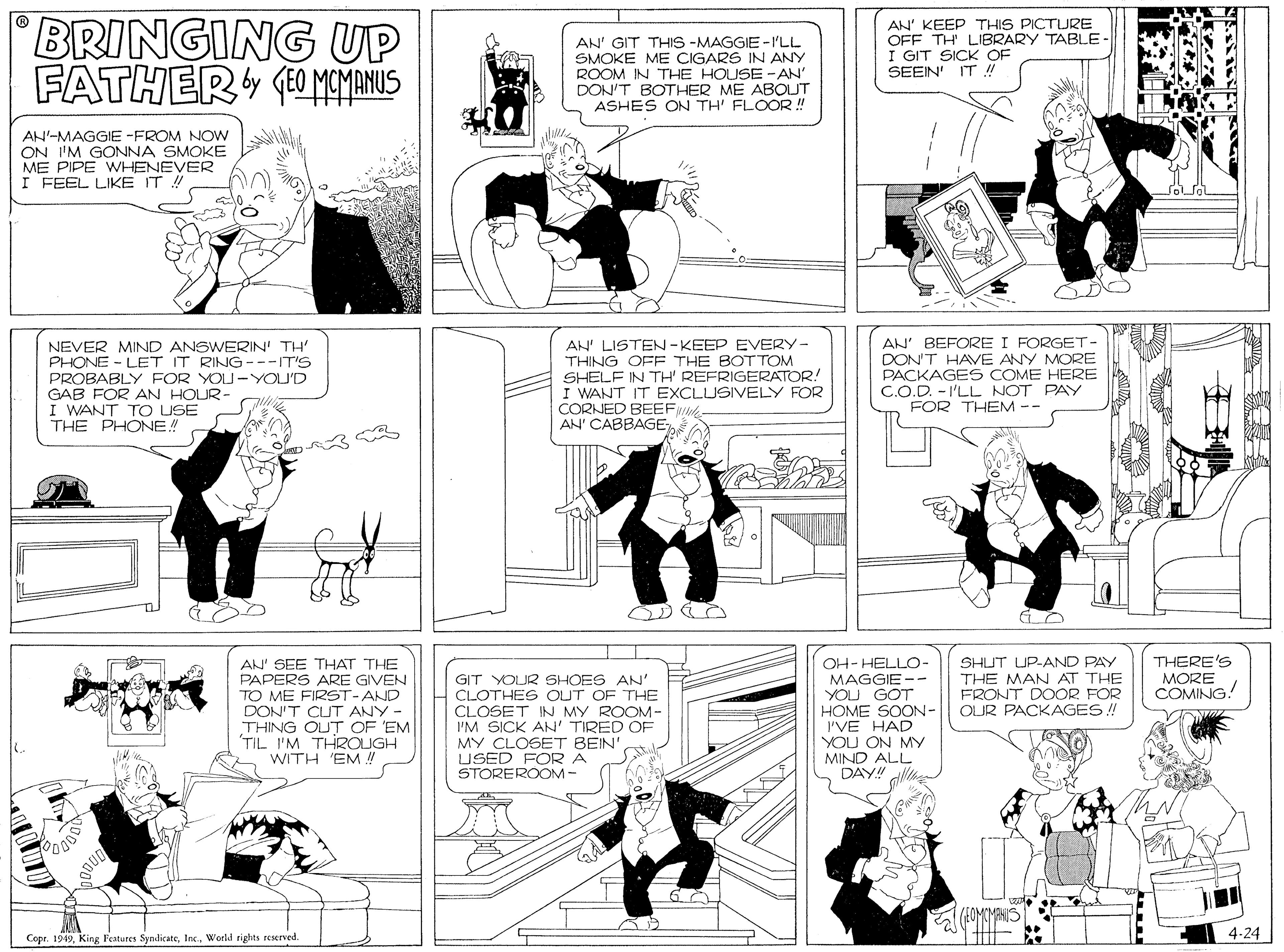 Comics OCR: BRINGING UP FATHER O MOMANUS AN' GIT THIS -MAGGIE -I'LL SMOKE ME CIGARS IN ANY ROOM IN THE HOUSE-AN' DON'T BOTHER ME ABOUT ASHES ON TH' FLOOR ! AN' KEEP THIS PICTURE OFF TH' LIBRARY TABLE- I GIT SICK OF SEEIN' IT ! AN-MAGGIE -FROM NOW ON I'M GONNA SMOKE ME PIPE WHENEVER I FEEL LIKE IT ! NEVER MIND ANSWERIN' TH PHONE - LET IT RING---IT'S PROBABLY FOR YOU-YOU'D GAB FOR AN HOUR- I WANT TO USE THE PHONE! AN' LISTEN -KEEP EVERY- THING OFF THE BOTTOM SHELF IN TH' REFRIGERATOR! I WANT IT EXCLUSIVELY FOR CORNED BEEF AN' CABBAGE AN' BEFORE I FORGET- DON'T HAVE ANY MORE PACKAGES COME HERE C.O.D. - I'LL NOT PAY FOR THEM -- AN' SEE THAT THE PAPERS ARE GIVEN TO ME FIRSST-AND DON'T CUT ANY - THING OUT OF 'EM TIL I'M THROUGH WITH 'EM !! GIT YOUR SHOES AN' CLOTHES OUT OF THE CLOSET IN MY ROOM- I'M SICK AN' TIRED OF MY CLOSET BEIN' USED FOR A STOREROOM- OH- HELLO- MAGGIE - YOU GOT HOME SOON- I'VE HAD YOU ON MY MIND ALL DAY!! SHUT UP-AND PAY THE MAN AT THE FRONT DOOR FOR OUR PACKAGES ! THERE'S MORE COMING! Copr. 1949Inc. World rights reserved. 4-24 ? ? BRINGING UP FATHER O MOMANUS AN' GIT THIS -MAGGIE -I'LL SMOKE ME CIGARS IN ANY ROOM IN THE HOUSE-AN' DON'T BOTHER ME ABOUT ASHES ON TH' FLOOR ! AN' KEEP THIS PICTURE OFF TH' LIBRARY TABLE- I GIT SICK OF SEEIN' IT ! AN-MAGGIE -FROM NOW ON I'M GONNA SMOKE ME PIPE WHENEVER I FEEL LIKE IT ! NEVER MIND ANSWERIN' TH PHONE - LET IT RING---IT'S PROBABLY FOR YOU-YOU'D GAB FOR AN HOUR- I WANT TO USE THE PHONE! AN' LISTEN -KEEP EVERY- THING OFF THE BOTTOM SHELF IN TH' REFRIGERATOR! I WANT IT EXCLUSIVELY FOR CORNED BEEF AN' CABBAGE AN' BEFORE I FORGET- DON'T HAVE ANY MORE PACKAGES COME HERE C.O.D. - I'LL NOT PAY FOR THEM -- AN' SEE THAT THE PAPERS ARE GIVEN TO ME FIRSST-AND DON'T CUT ANY - THING OUT OF 'EM TIL I'M THROUGH WITH 'EM !! GIT YOUR SHOES AN' CLOTHES OUT OF THE CLOSET IN MY ROOM- I'M SICK AN' TIRED OF MY CLOSET BEIN' USED FOR A STOREROOM- OH- HELLO- MAGGIE - YOU GOT HOME SOON- I'VE HAD YOU ON MY MIND ALL DAY!! SHUT UP-AND PAY THE MAN AT THE FRONT DOOR FOR OUR PACKAGES ! THERE'S MORE COMING! Copr. 1949King Features SyndicateInc. World rights reserved. 4-24 ? ?