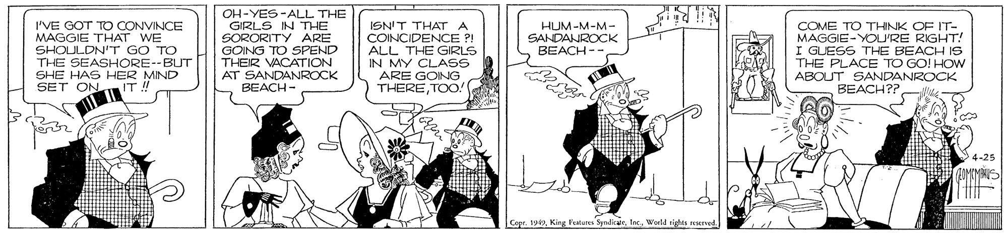Fictional character OCR: I'VE GOT TO CONVINCE MAGGIE THAT WE SHOULDN'T GO TO THE SEASHORE--BUT SHE HAS HER MIND SET ON. OH-YES-ALL THE GIRLS IN THE SORORITY ARE GOING TO SPEND THEIR VACATION AT SANDANROCK BEACH- ISNIT THAT A COINCIDENCE ?! ALL THE GIRLS IN MY CLASS ARE GOING THERETOO! COME TO THINK OF IT- MAGGIE-YOU'RE RIGHT! I GUESS THE BEACH IS THE PLACE TO GO! HOW ABOUT SANDANROCK BEACH?? HUM-M-M- SANDANROCK BEACH-- 4-25 Cope. 1949World rights scsesved. I'VE GOT TO CONVINCE MAGGIE THAT WE SHOULDN'T GO TO THE SEASHORE--BUT SHE HAS HER MIND SET ON. OH-YES-ALL THE GIRLS IN THE SORORITY ARE GOING TO SPEND THEIR VACATION AT SANDANROCK BEACH- ISNIT THAT A COINCIDENCE ?! ALL THE GIRLS IN MY CLASS ARE GOING THERETOO! COME TO THINK OF IT- MAGGIE-YOU'RE RIGHT! I GUESS THE BEACH IS THE PLACE TO GO! HOW ABOUT SANDANROCK BEACH?? HUM-M-M- SANDANROCK BEACH-- 4-25 Cope. 1949King Features SyndicateWorld rights scsesved.