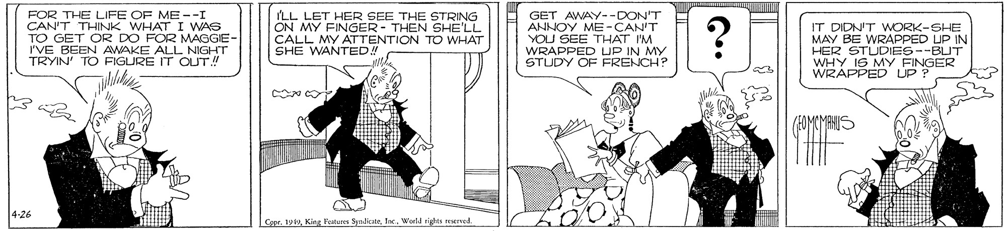 Cartoon OCR: FOR THE LIFE OF ME --I CAN'T THINK WHAT I WAS TO GET OR DO FOR MAGGIE- I'VE BEEN AWAKE ALL NIGHT TRYIN' TO FIGURE IT OUT! ILL LET HER SEE THE STRING ON MY FINGER- THEN SHE'LL CALL MY ATTENTION TO WHAT SHE WANTED! GET AWAY--DON'T ANNOY ME-CAN'T YOU SEE THAT I'M WRAPPED UP IN MY STUDY OF FRENCH? ? IT DIDN'T WORK-SHE MAY BE WRAPPED UP IN HER STUDIES--BUT WHY IS MY FINGER WRAPPED UP ? 4-26 Copr. 1940World rights reserned. FOR THE LIFE OF ME --I CAN'T THINK WHAT I WAS TO GET OR DO FOR MAGGIE- I'VE BEEN AWAKE ALL NIGHT TRYIN' TO FIGURE IT OUT! ILL LET HER SEE THE STRING ON MY FINGER- THEN SHE'LL CALL MY ATTENTION TO WHAT SHE WANTED! GET AWAY--DON'T ANNOY ME-CAN'T YOU SEE THAT I'M WRAPPED UP IN MY STUDY OF FRENCH? ? IT DIDN'T WORK-SHE MAY BE WRAPPED UP IN HER STUDIES--BUT WHY IS MY FINGER WRAPPED UP ? 4-26 Copr. 1940King l'eatures SyndicateWorld rights reserned.
