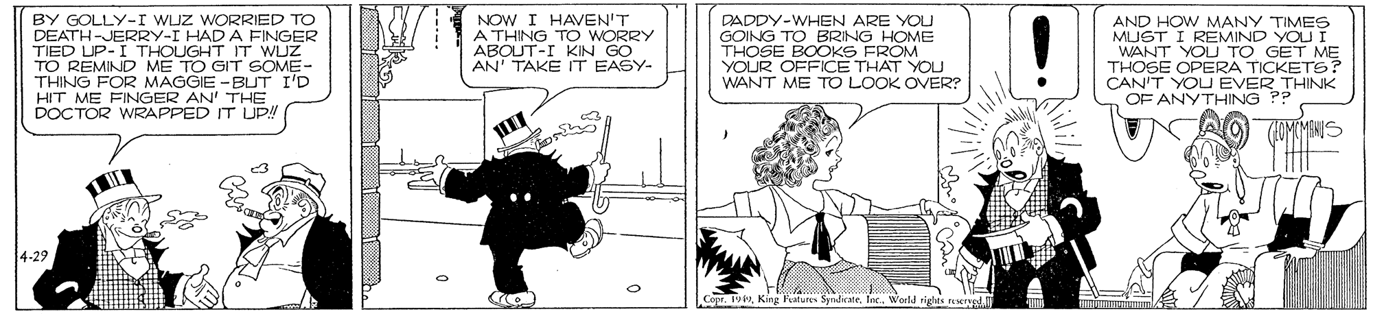 Art OCR: BY GOLLY-I WUZ WORRIED TO DEATH-JERRY-I HAD A FINGER TIED UP-I THOUGHT IT WUZ TO REMIND ME TO GIT SOME- THING FOR MAGGIE -BUT I'D HIT ME FINGER AN' THE DOCTOR WRAPPED IT UP!! NOW I HAVEN'T A THING TO WORRY ABOUT-I KIN GO AN' TAKE IT EASY- DADDY-WHEN ARE YOU GOING TO BRING HOME THOSE BOOKS FROM YOUR OFFICE THAT YOU WANT ME TO LOOK OVER? AND HOW MANY TIMES MLJST I REMIND YOLUI WANT YOU TO THOSE OPERA T ETo? CAN'T YOU EVER THINK OF ANYTHING P? 4-29 Copr. 194World rights rysd. BY GOLLY-I WUZ WORRIED TO DEATH-JERRY-I HAD A FINGER TIED UP-I THOUGHT IT WUZ TO REMIND ME TO GIT SOME- THING FOR MAGGIE -BUT I'D HIT ME FINGER AN' THE DOCTOR WRAPPED IT UP!! NOW I HAVEN'T A THING TO WORRY ABOUT-I KIN GO AN' TAKE IT EASY- DADDY-WHEN ARE YOU GOING TO BRING HOME THOSE BOOKS FROM YOUR OFFICE THAT YOU WANT ME TO LOOK OVER? AND HOW MANY TIMES MLJST I REMIND YOLUI WANT YOU TO THOSE OPERA T ETo? CAN'T YOU EVER THINK OF ANYTHING P? 4-29 Copr. 194King Patures Syndirate. Inc.World rights rysd.