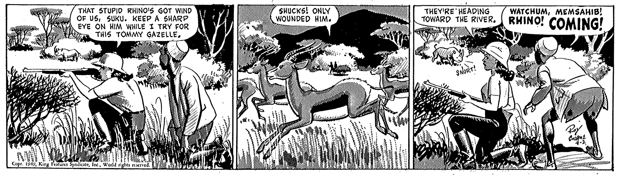 Fictional character OCR: THAT STUPIO RHINO'S GOT WIND OF USSUKU. KEEP A SHARP EYE ON HIM WHILE I TRY FOR THIS TOMMY GAZELLESHUCKS! ONLY WOUNDED HIM. THEY'RE HEADING TOWARD THE RIVER. WATCHUMMEMSAHIB! RHINO! COMING! SNORT! Pay Copr. 199World rights erved. THAT STUPIO RHINO'S GOT WIND OF USSUKU. KEEP A SHARP EYE ON HIM WHILE I TRY FOR THIS TOMMY GAZELLESHUCKS! ONLY WOUNDED HIM. THEY'RE HEADING TOWARD THE RIVER. WATCHUMMEMSAHIB! RHINO! COMING! SNORT! Pay Copr. 199King leatures SyndicateWorld rights erved.