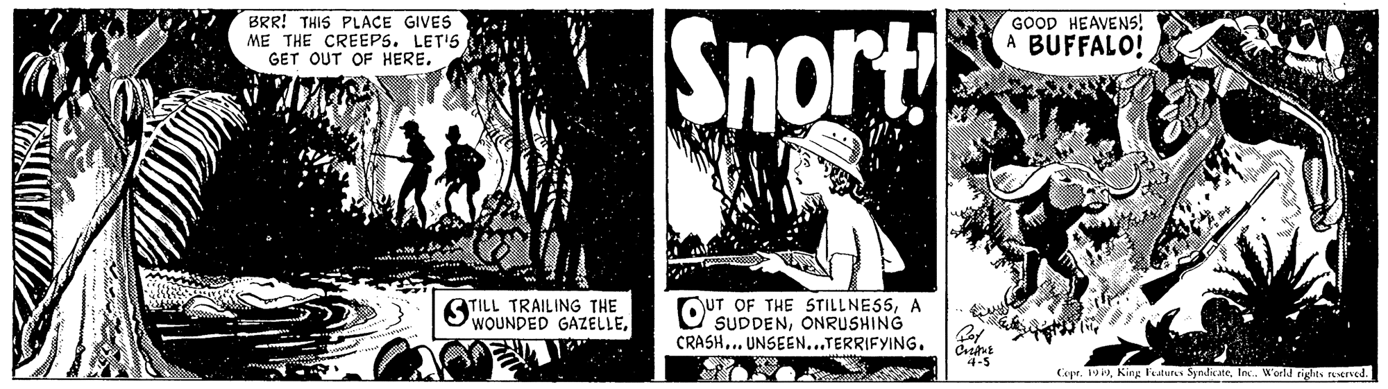 Monochrome photography OCR: Snort BRR! THIS PLACE GIVES ME THE CREEPS. LET'S GET OUT OF HERE. GOOD HEAVENS! A BUFFALO! STILL TRAILING THE WOUNDED GAZELLEA SUDDENONRUSHING CRASH.. UNSEEN...TERRIFYING. 4-5 Cope. 19 19In. World rights rerved. Snort BRR! THIS PLACE GIVES ME THE CREEPS. LET'S GET OUT OF HERE. GOOD HEAVENS! A BUFFALO! STILL TRAILING THE WOUNDED GAZELLEUT OF THE STILLNESSA SUDDENONRUSHING CRASH.. UNSEEN...TERRIFYING. 4-5 Cope. 19 19King Features SyndicateIn. World rights rerved.