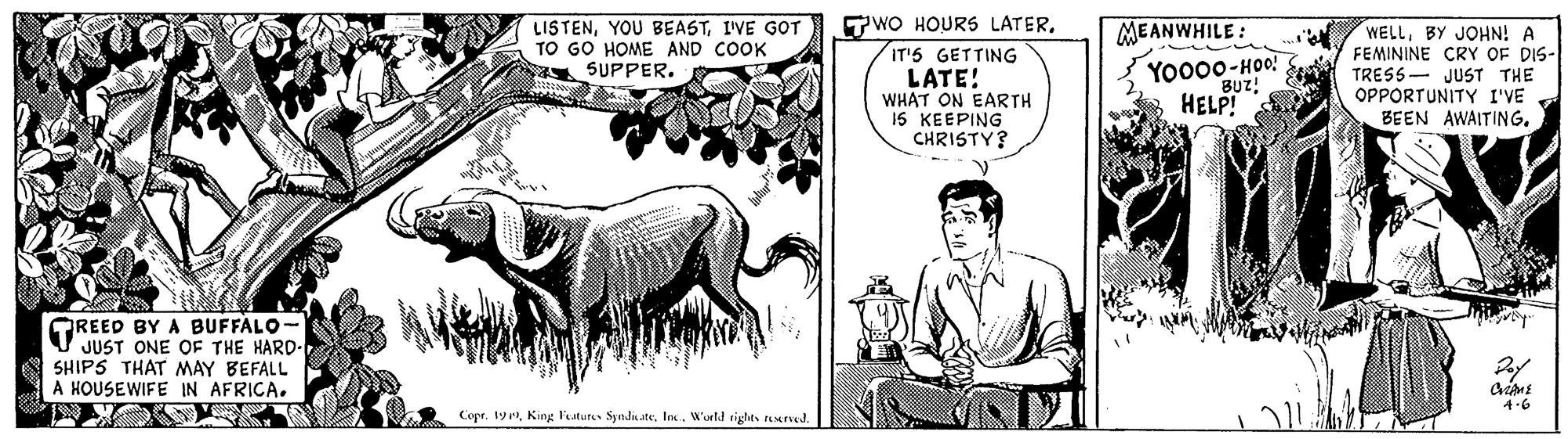 Art OCR: TWO HOURS LATERIT'5 GETTING LATE! WHAT ON EARTH 15 KEEPING CHRISTY? MEANWHILE : LISTENI'VE GOT TO GO HOME AND COOK SUPPER. Yo000-HOo! BUz! WELLBY JOHN! A FEMININE CRY OF DIS- TRESS OPPORTUNITY I'VE BEEN AWAITING. JUST THE HELP! OREED BY A BUFFALO- JUST ONE OF THE HARD- SHIPS THAT MAY BEFALL A HOUSEWIFE IN AFRICA. Copr. 19W'urtd rights uved. TWO HOURS LATERIT'5 GETTING LATE! WHAT ON EARTH 15 KEEPING CHRISTY? MEANWHILE : LISTENYOU BEASTI'VE GOT TO GO HOME AND COOK SUPPER. Yo000-HOo! BUz! WELLBY JOHN! A FEMININE CRY OF DIS- TRESS OPPORTUNITY I'VE BEEN AWAITING. JUST THE HELP! OREED BY A BUFFALO- JUST ONE OF THE HARD- SHIPS THAT MAY BEFALL A HOUSEWIFE IN AFRICA. Copr. 19King luture SyndiateW'urtd rights uved.